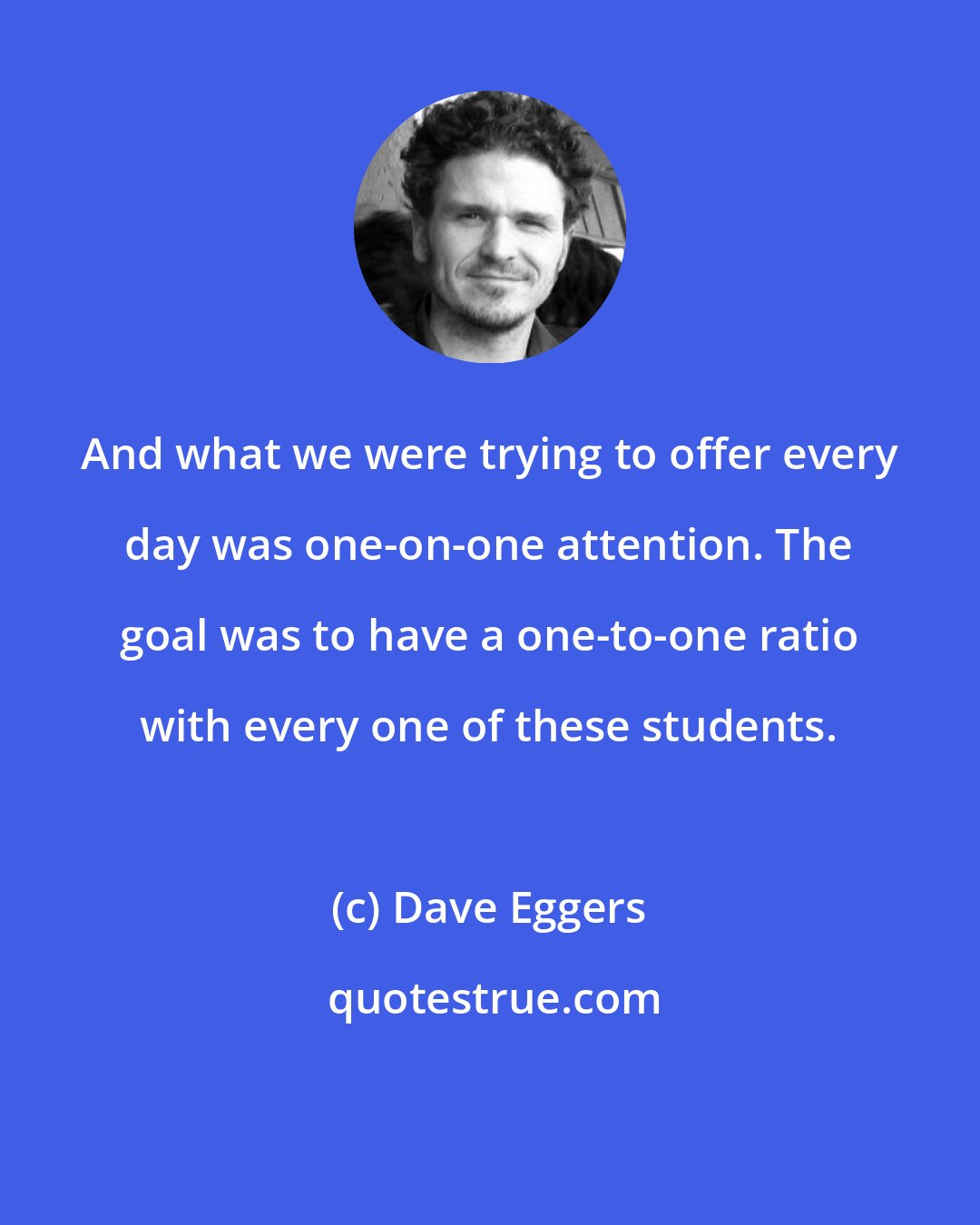 Dave Eggers: And what we were trying to offer every day was one-on-one attention. The goal was to have a one-to-one ratio with every one of these students.