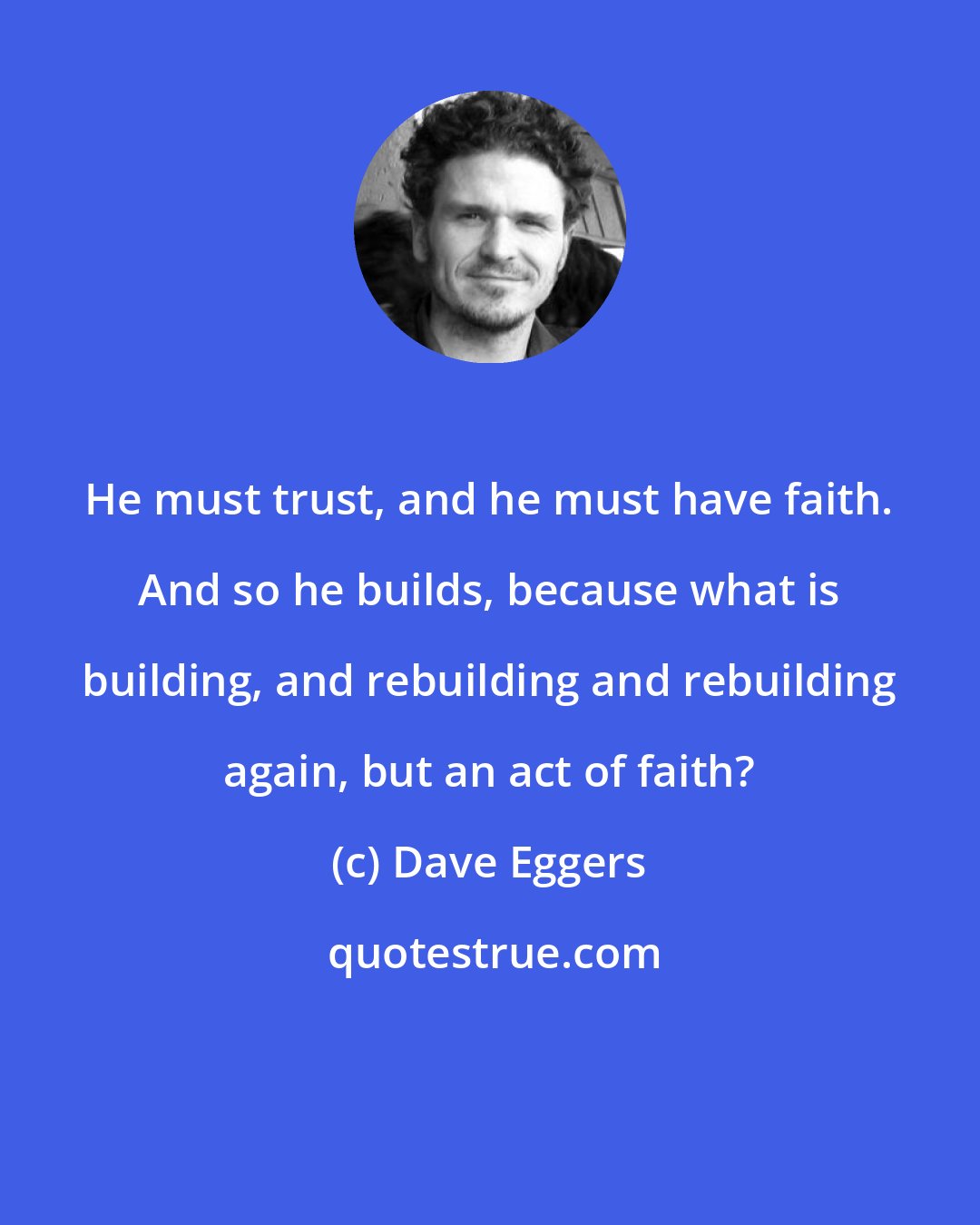 Dave Eggers: He must trust, and he must have faith. And so he builds, because what is building, and rebuilding and rebuilding again, but an act of faith?