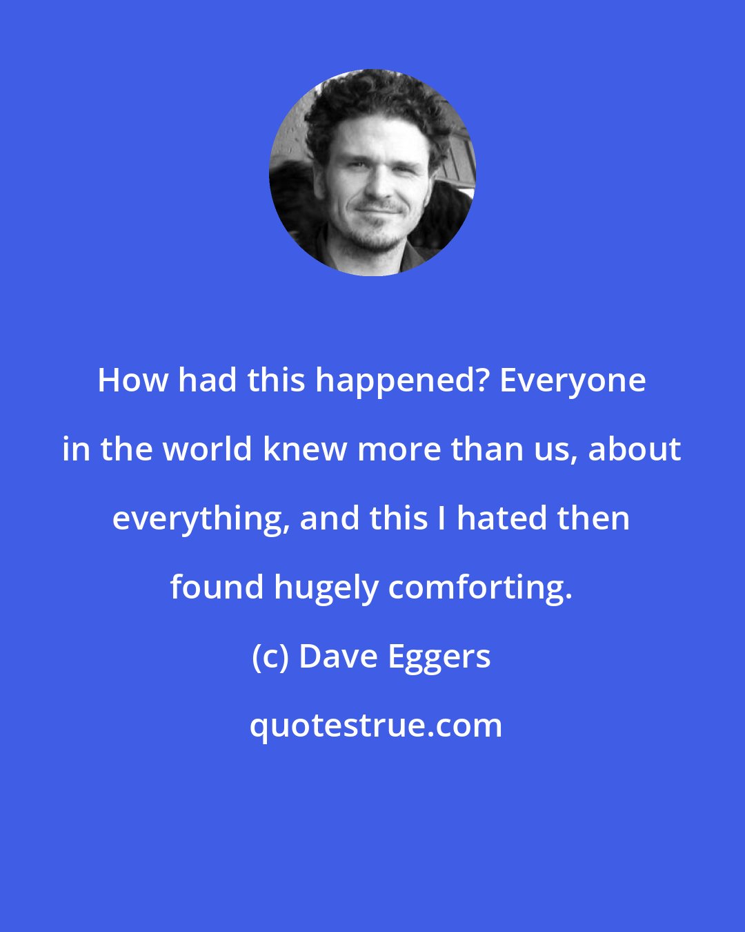 Dave Eggers: How had this happened? Everyone in the world knew more than us, about everything, and this I hated then found hugely comforting.