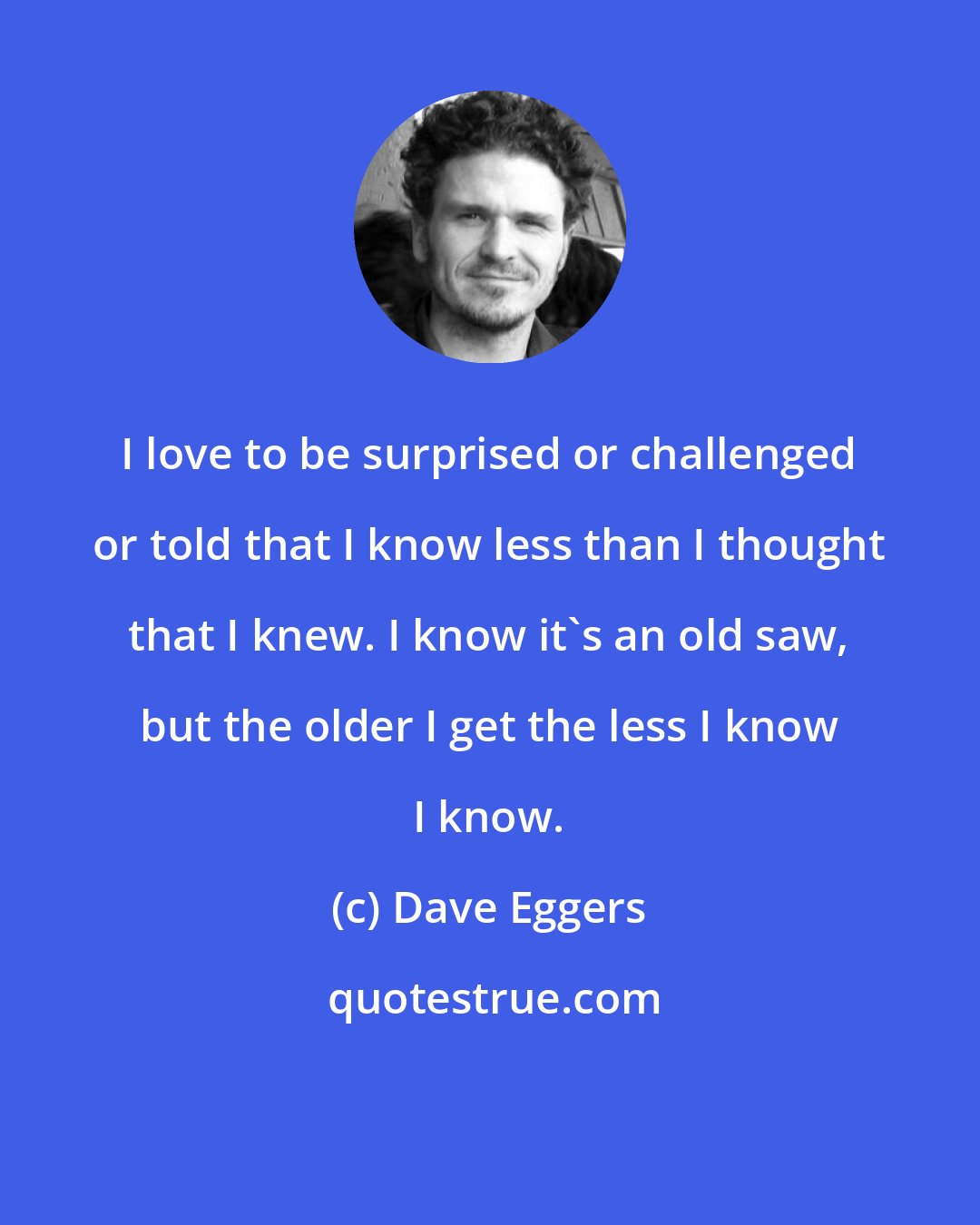 Dave Eggers: I love to be surprised or challenged or told that I know less than I thought that I knew. I know it's an old saw, but the older I get the less I know I know.