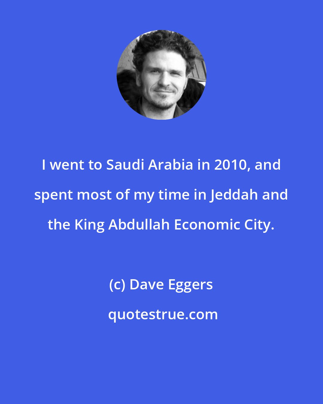 Dave Eggers: I went to Saudi Arabia in 2010, and spent most of my time in Jeddah and the King Abdullah Economic City.