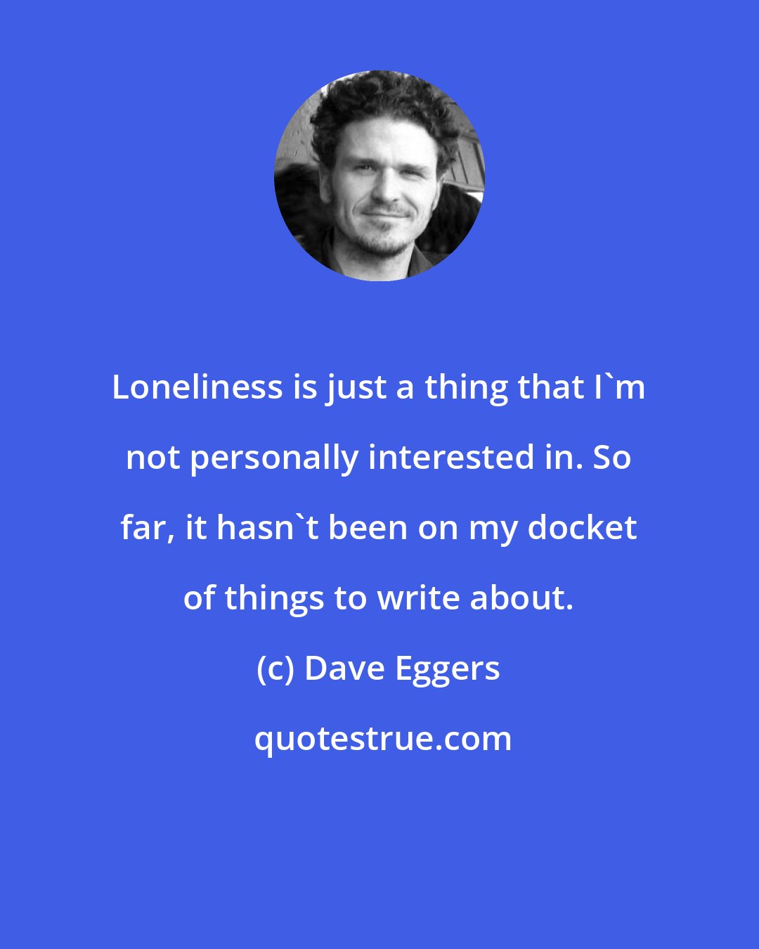 Dave Eggers: Loneliness is just a thing that I'm not personally interested in. So far, it hasn't been on my docket of things to write about.