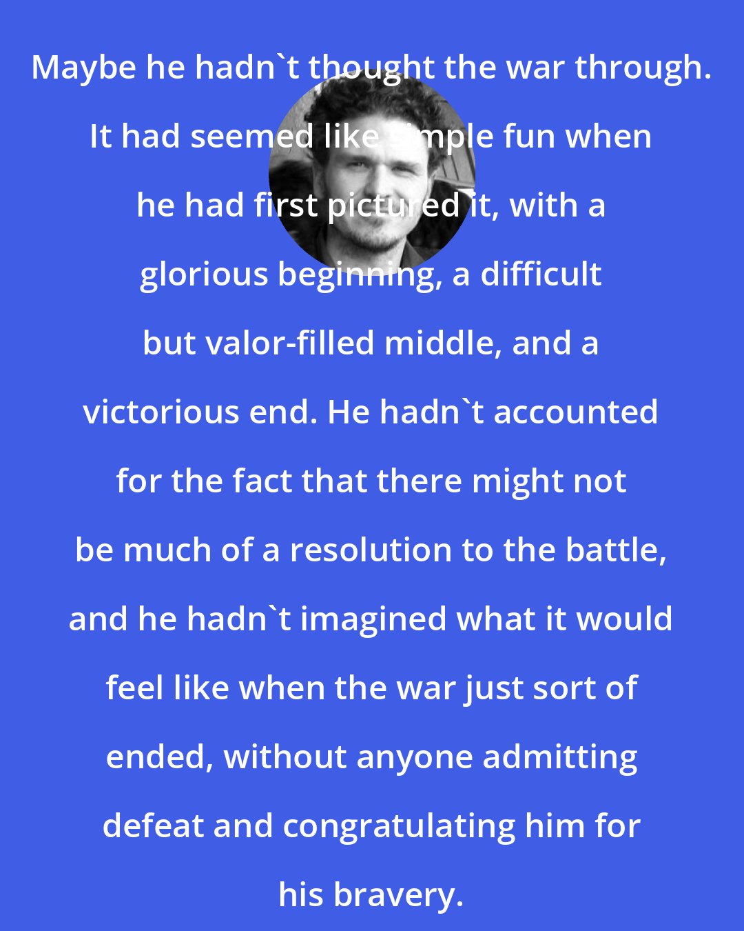 Dave Eggers: Maybe he hadn't thought the war through. It had seemed like simple fun when he had first pictured it, with a glorious beginning, a difficult but valor-filled middle, and a victorious end. He hadn't accounted for the fact that there might not be much of a resolution to the battle, and he hadn't imagined what it would feel like when the war just sort of ended, without anyone admitting defeat and congratulating him for his bravery.