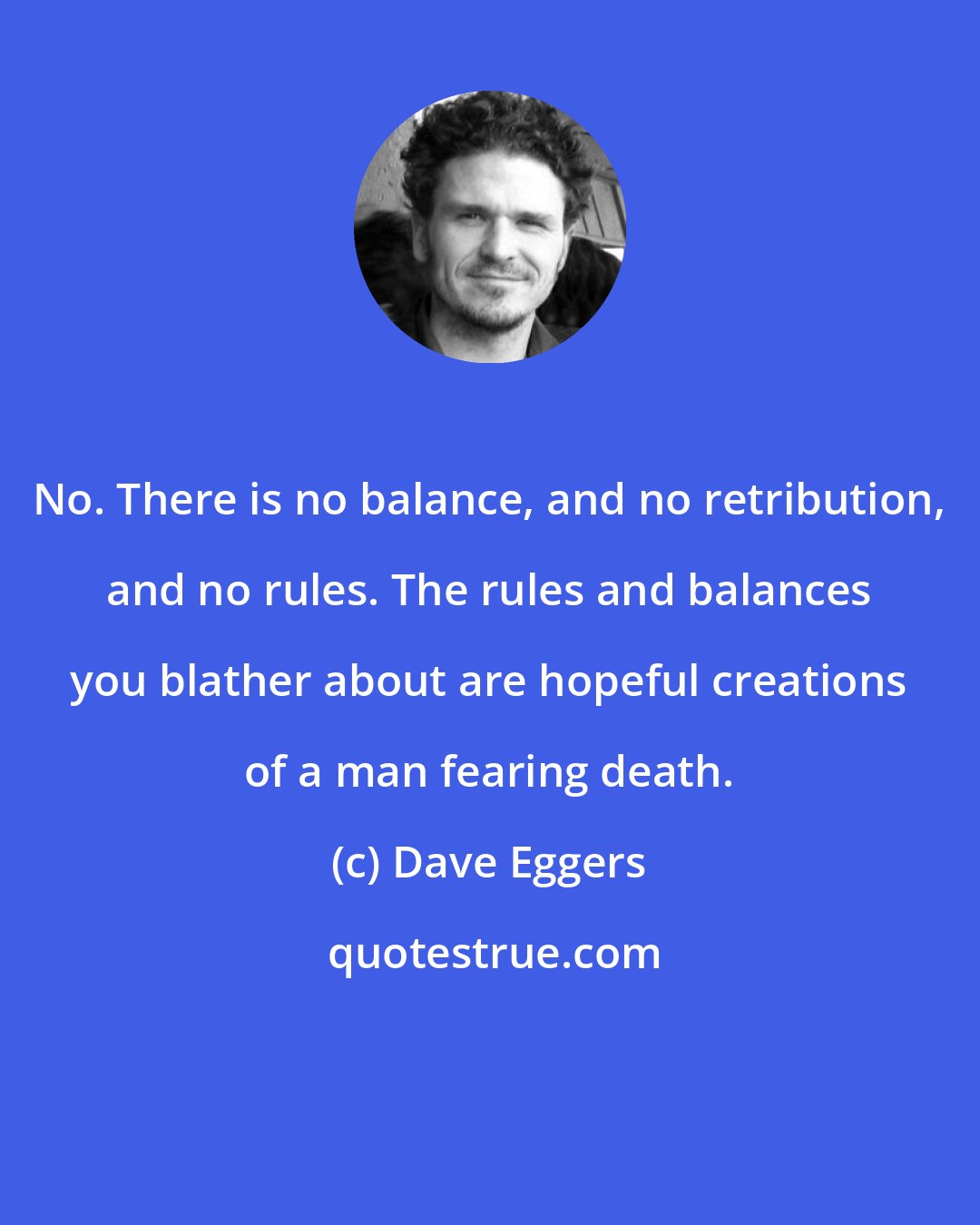 Dave Eggers: No. There is no balance, and no retribution, and no rules. The rules and balances you blather about are hopeful creations of a man fearing death.