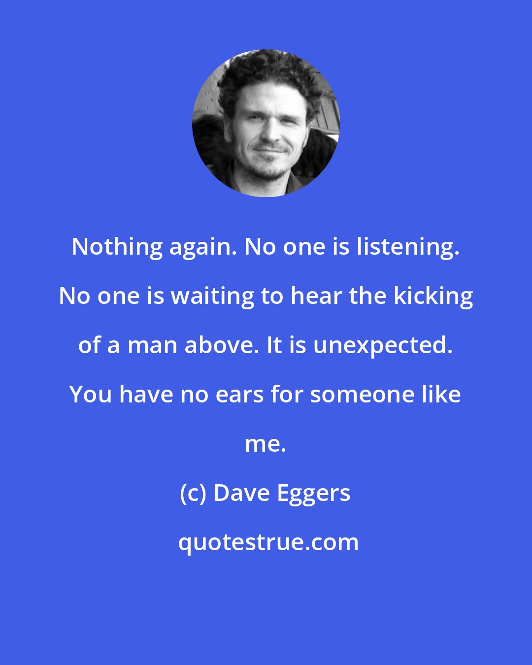 Dave Eggers: Nothing again. No one is listening. No one is waiting to hear the kicking of a man above. It is unexpected. You have no ears for someone like me.