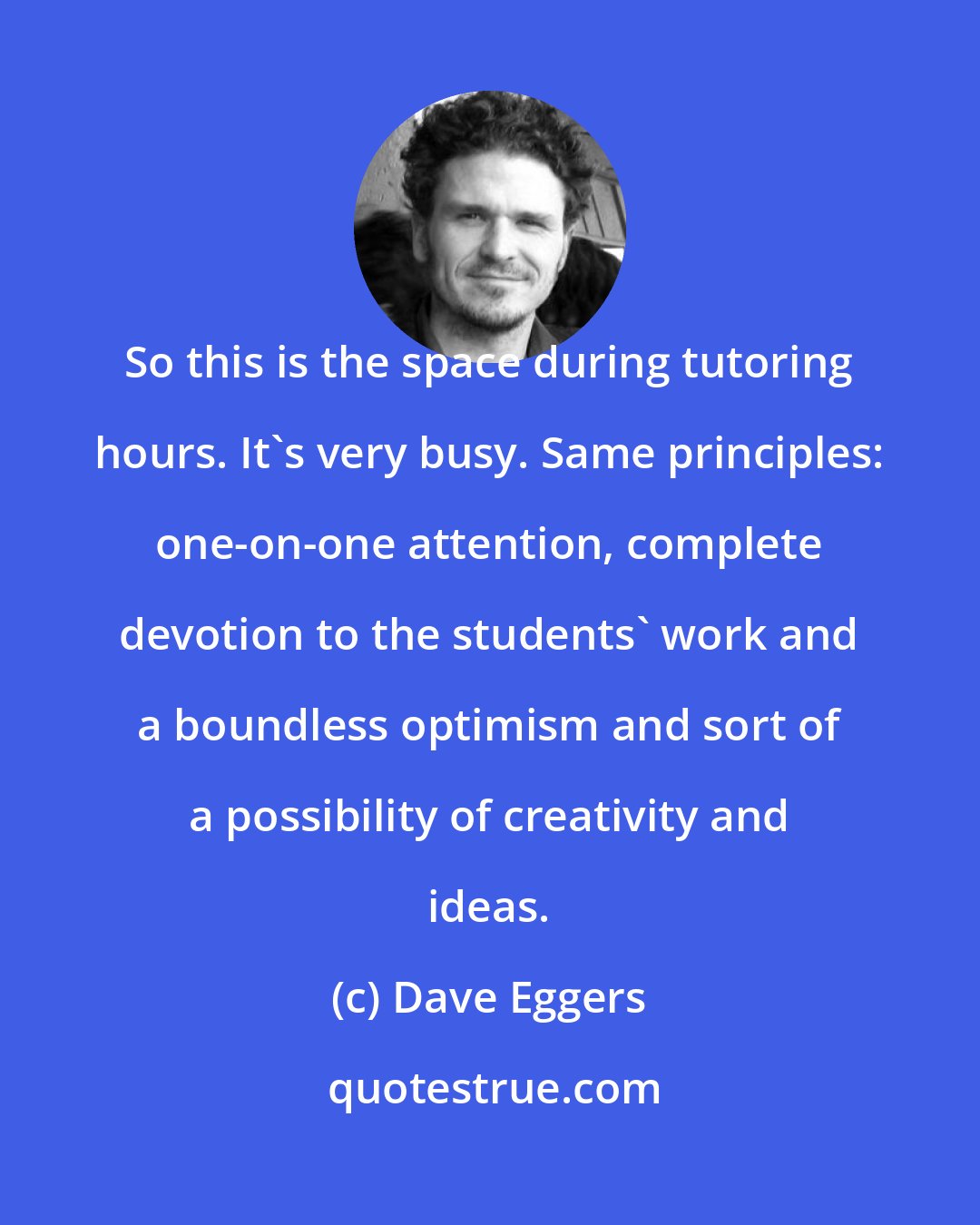 Dave Eggers: So this is the space during tutoring hours. It's very busy. Same principles: one-on-one attention, complete devotion to the students' work and a boundless optimism and sort of a possibility of creativity and ideas.