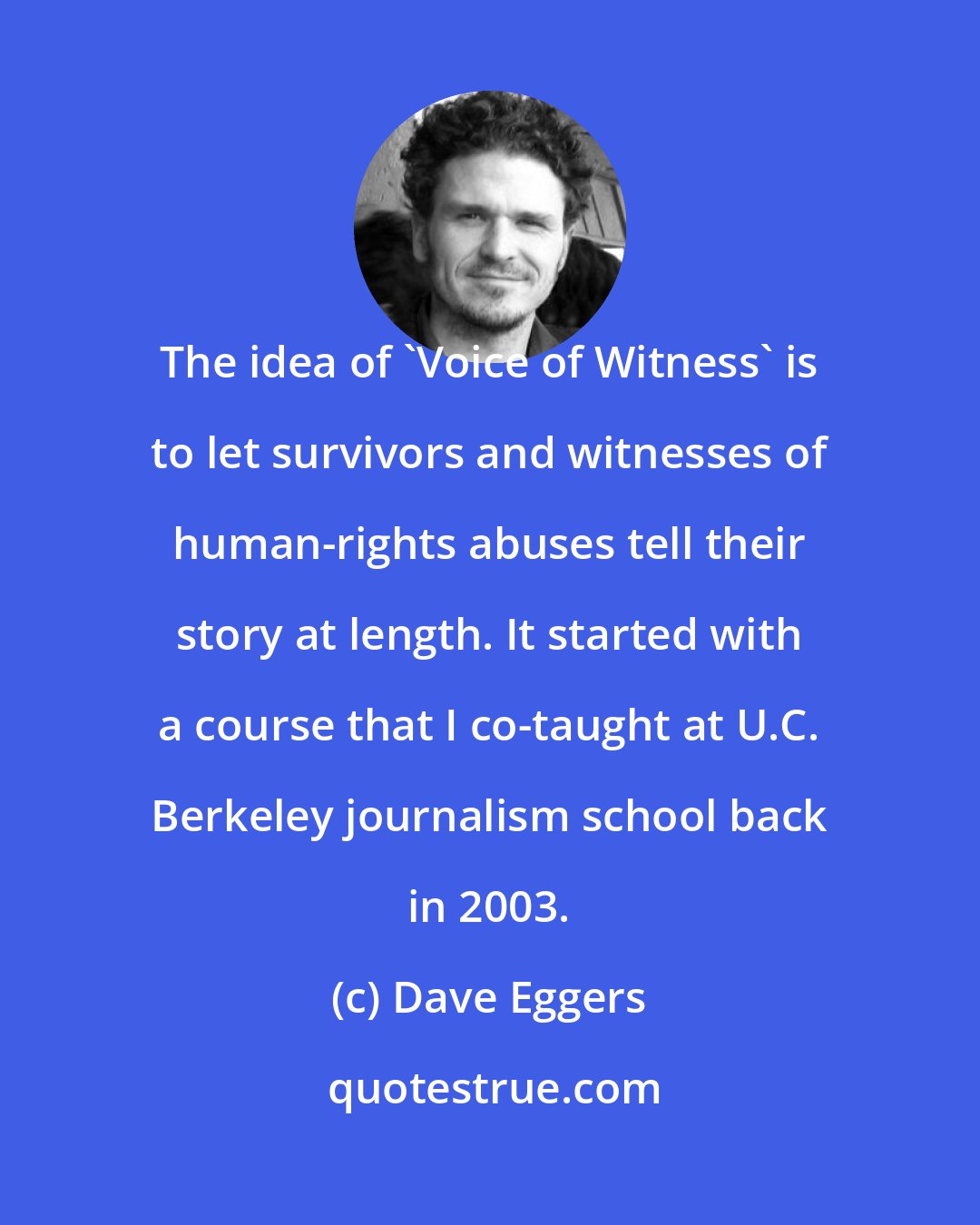 Dave Eggers: The idea of 'Voice of Witness' is to let survivors and witnesses of human-rights abuses tell their story at length. It started with a course that I co-taught at U.C. Berkeley journalism school back in 2003.