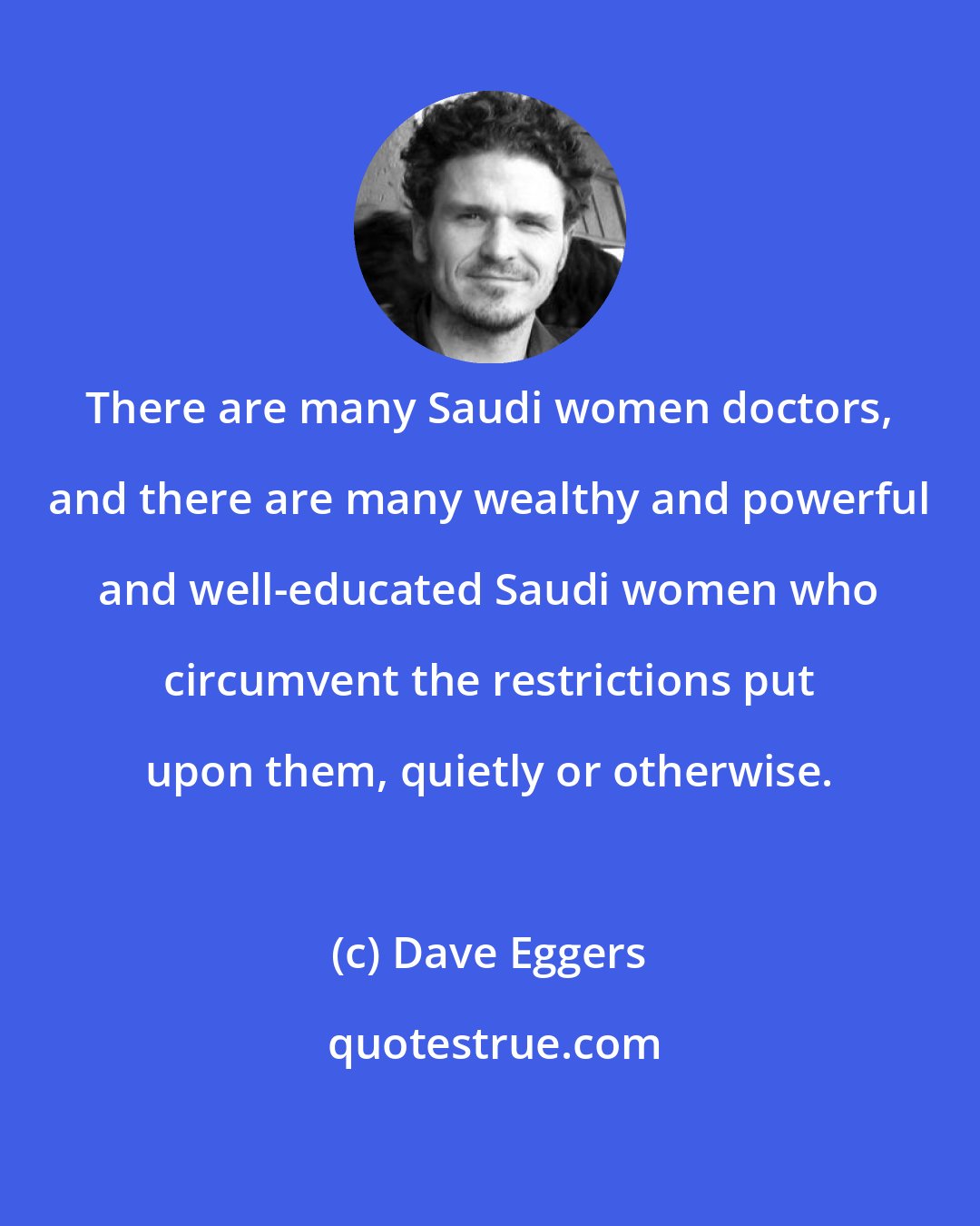 Dave Eggers: There are many Saudi women doctors, and there are many wealthy and powerful and well-educated Saudi women who circumvent the restrictions put upon them, quietly or otherwise.