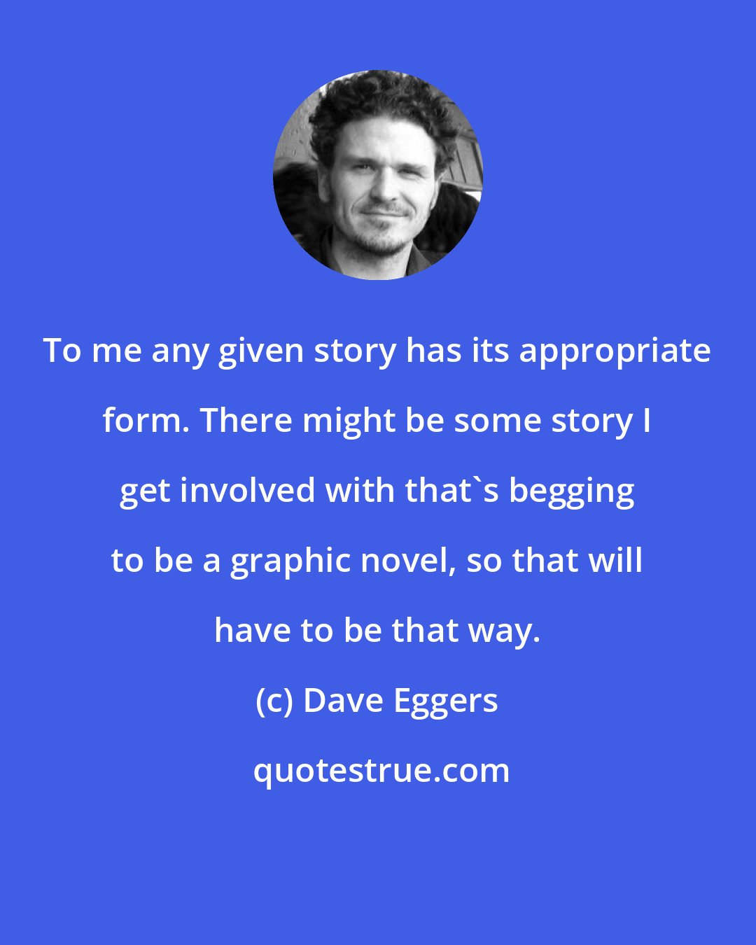 Dave Eggers: To me any given story has its appropriate form. There might be some story I get involved with that's begging to be a graphic novel, so that will have to be that way.