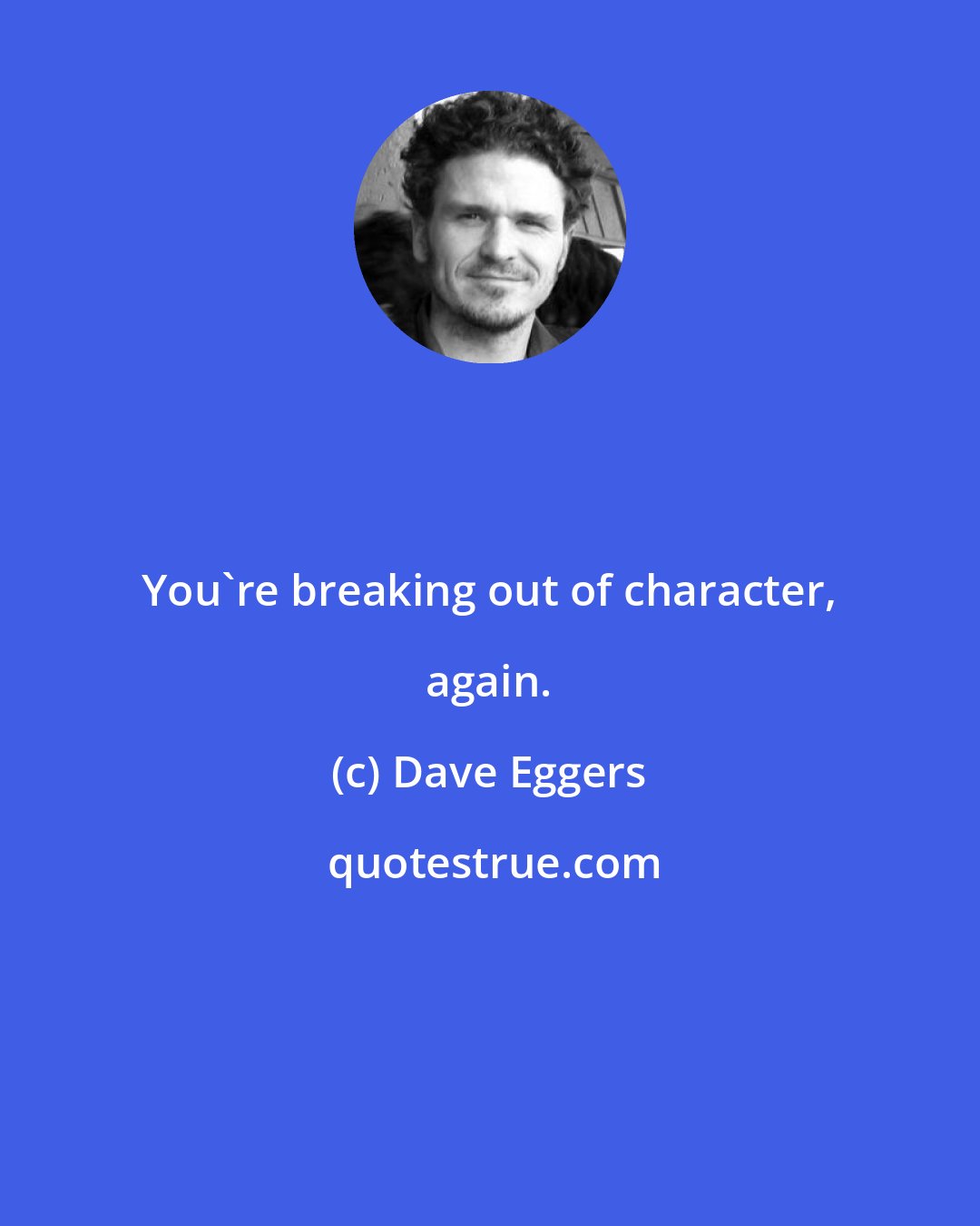 Dave Eggers: You're breaking out of character, again.