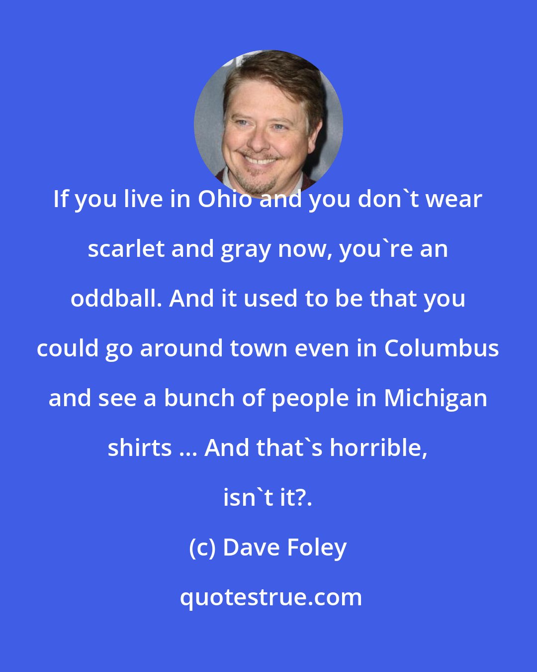 Dave Foley: If you live in Ohio and you don't wear scarlet and gray now, you're an oddball. And it used to be that you could go around town even in Columbus and see a bunch of people in Michigan shirts ... And that's horrible, isn't it?.