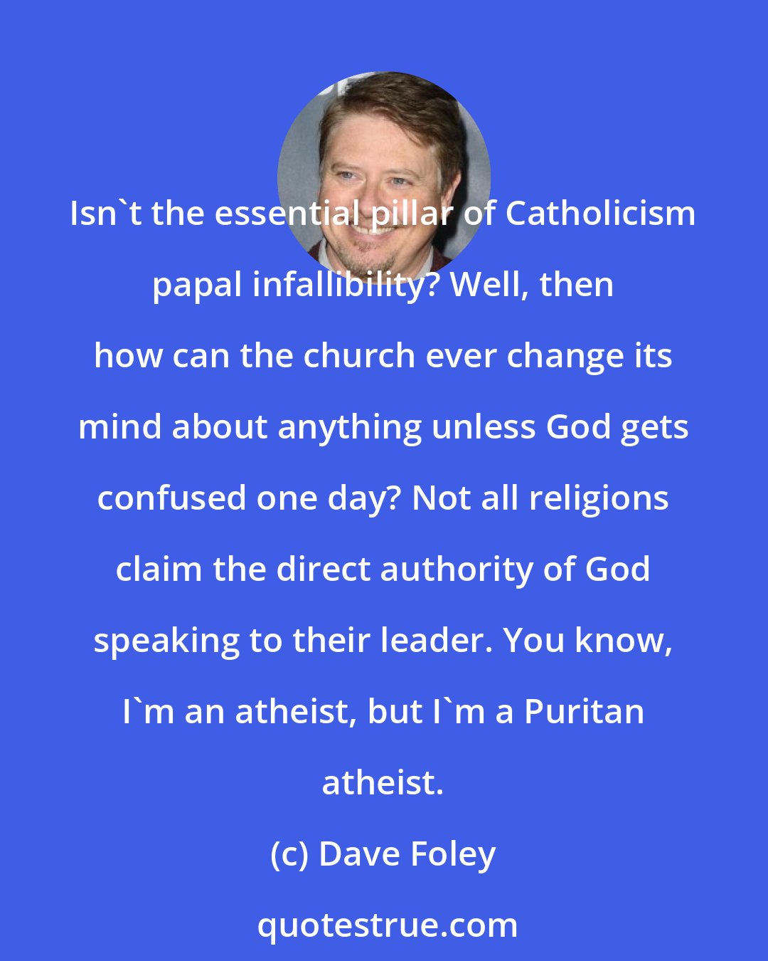 Dave Foley: Isn't the essential pillar of Catholicism papal infallibility? Well, then how can the church ever change its mind about anything unless God gets confused one day? Not all religions claim the direct authority of God speaking to their leader. You know, I'm an atheist, but I'm a Puritan atheist.