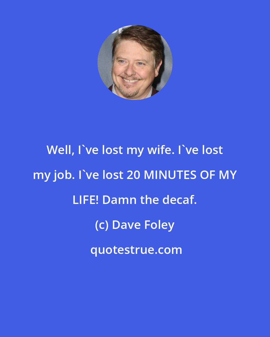 Dave Foley: Well, I've lost my wife. I've lost my job. I've lost 20 MINUTES OF MY LIFE! Damn the decaf.