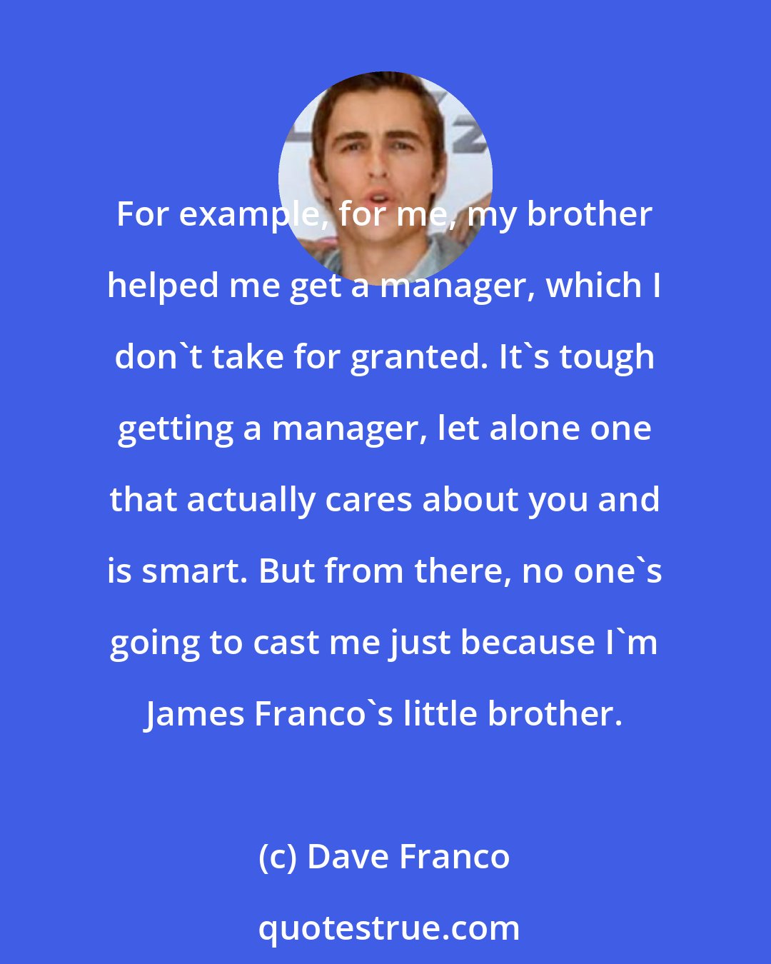 Dave Franco: For example, for me, my brother helped me get a manager, which I don't take for granted. It's tough getting a manager, let alone one that actually cares about you and is smart. But from there, no one's going to cast me just because I'm James Franco's little brother.