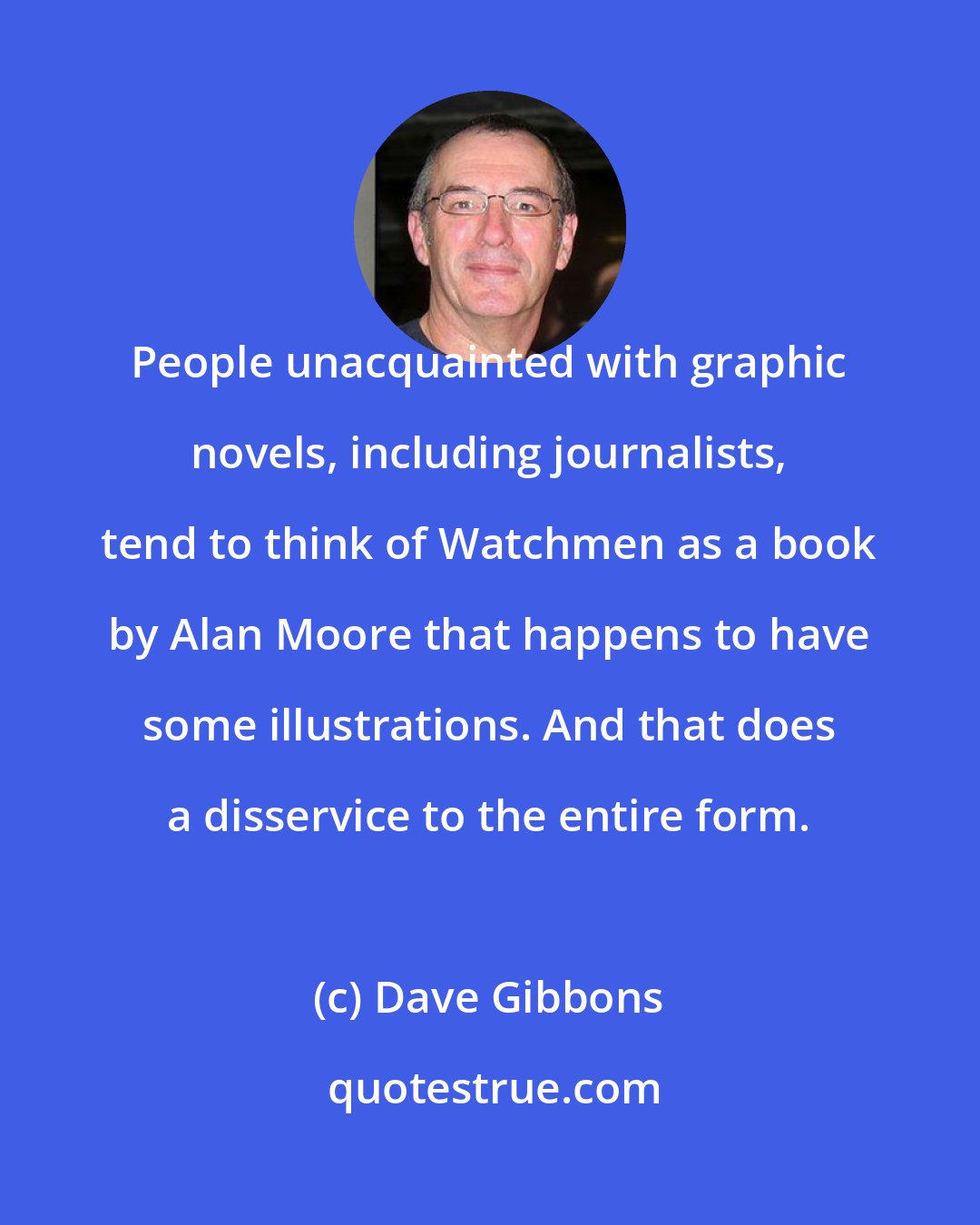 Dave Gibbons: People unacquainted with graphic novels, including journalists, tend to think of Watchmen as a book by Alan Moore that happens to have some illustrations. And that does a disservice to the entire form.