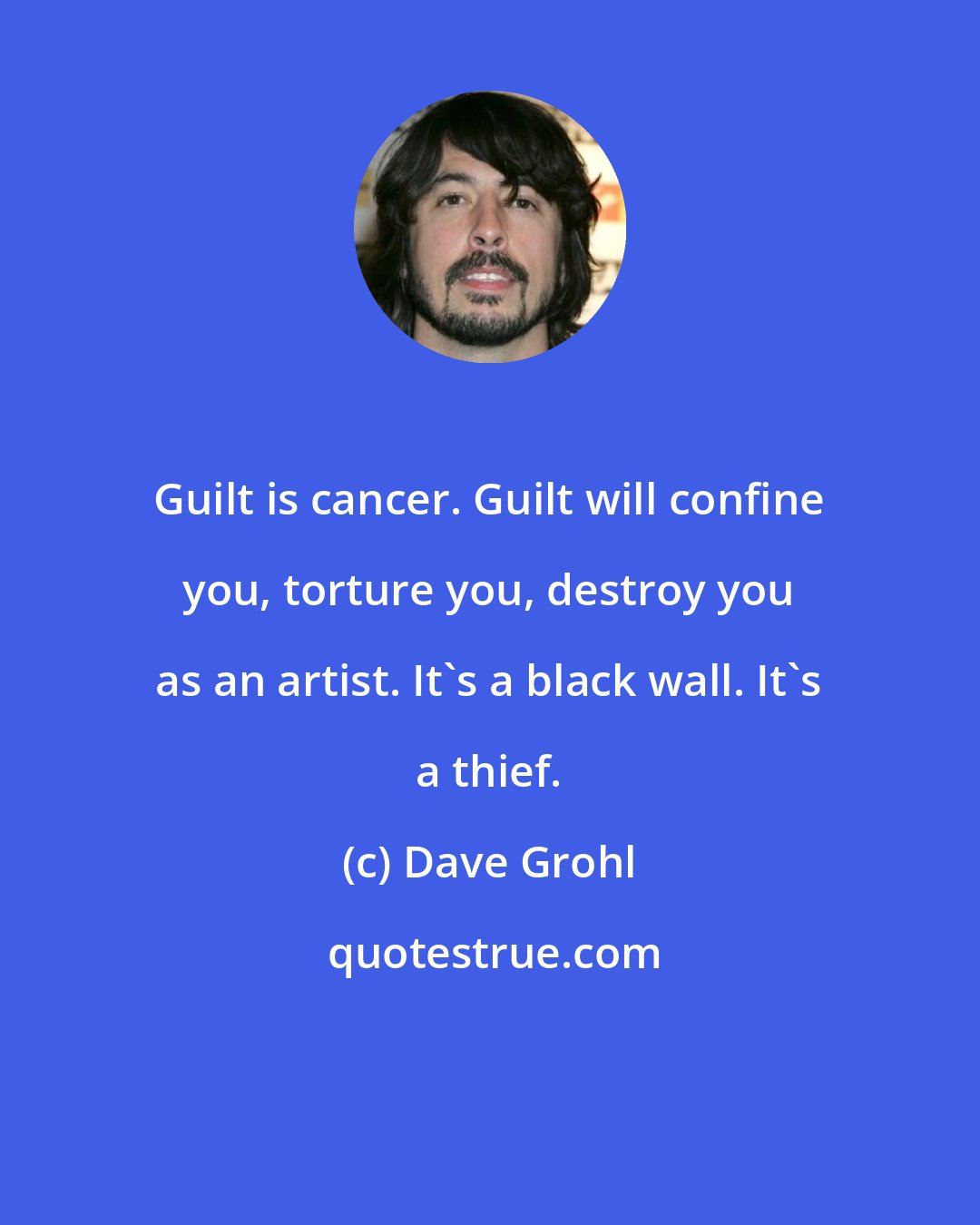 Dave Grohl: Guilt is cancer. Guilt will confine you, torture you, destroy you as an artist. It's a black wall. It's a thief.