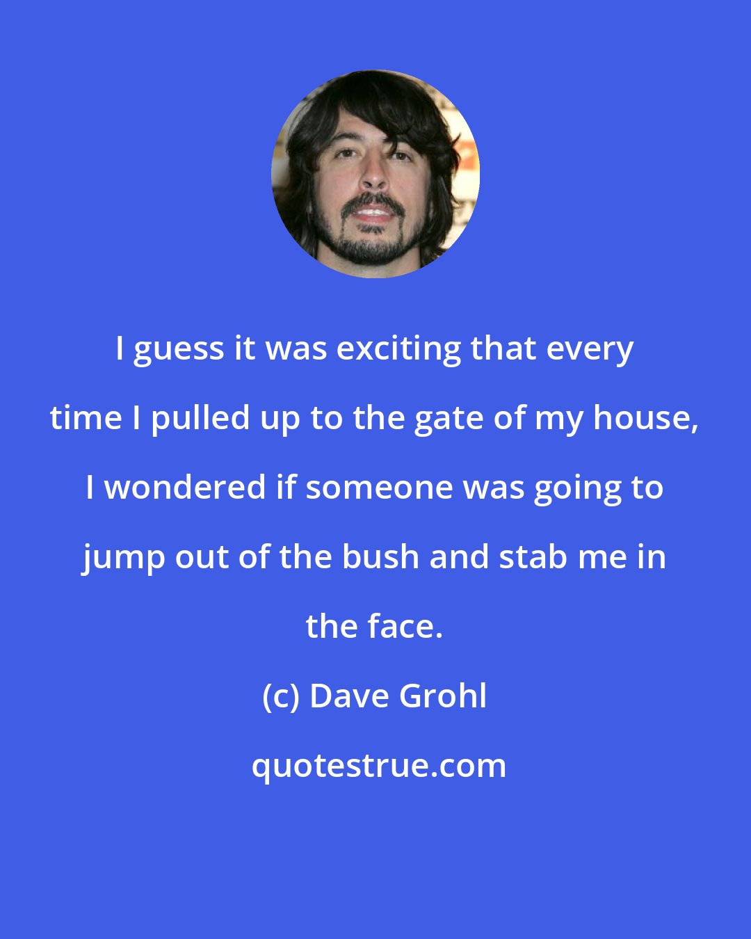 Dave Grohl: I guess it was exciting that every time I pulled up to the gate of my house, I wondered if someone was going to jump out of the bush and stab me in the face.