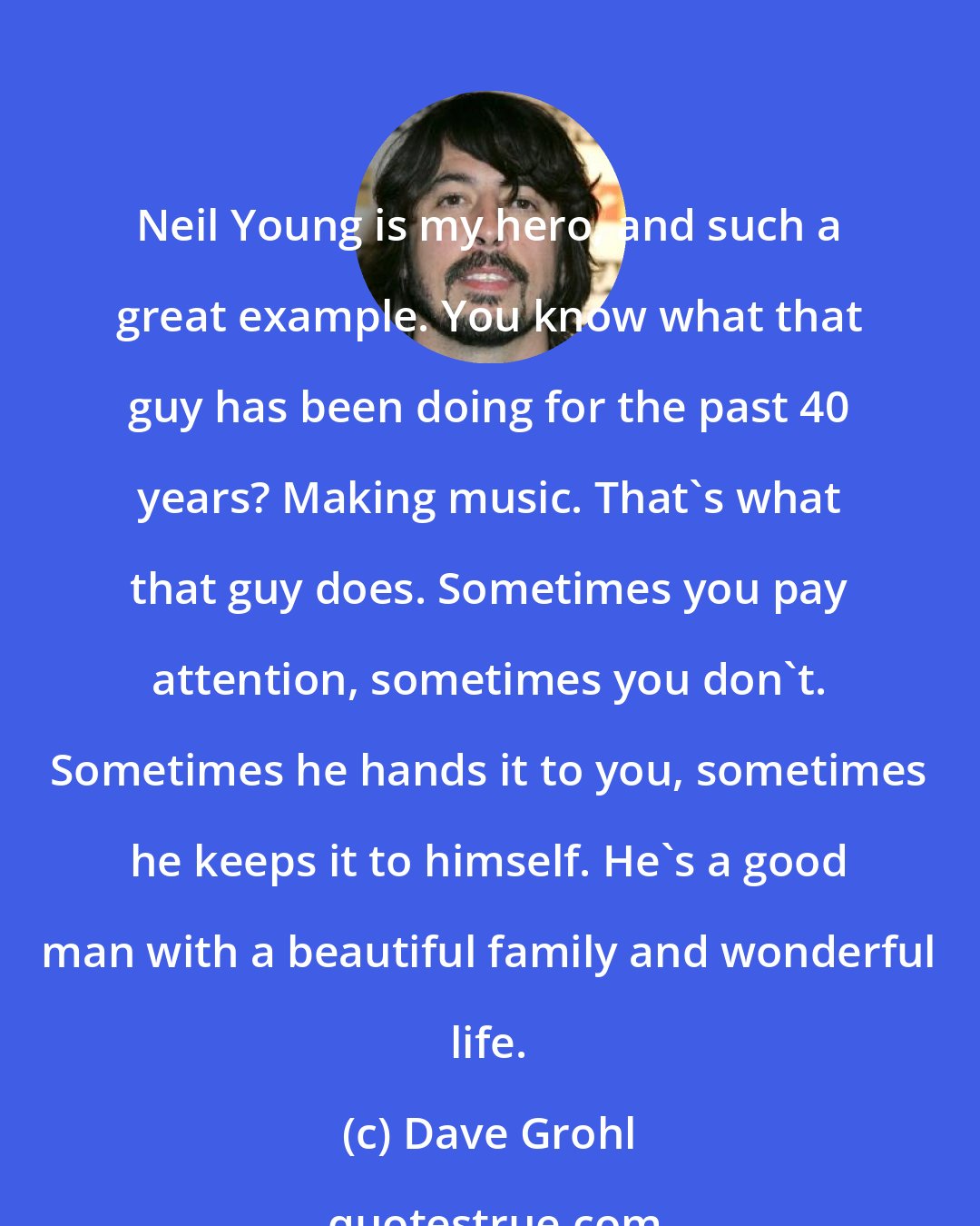 Dave Grohl: Neil Young is my hero, and such a great example. You know what that guy has been doing for the past 40 years? Making music. That's what that guy does. Sometimes you pay attention, sometimes you don't. Sometimes he hands it to you, sometimes he keeps it to himself. He's a good man with a beautiful family and wonderful life.