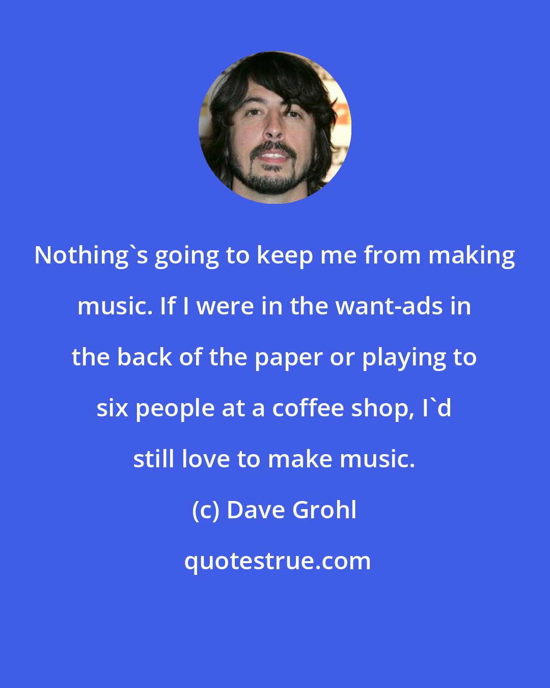 Dave Grohl: Nothing's going to keep me from making music. If I were in the want-ads in the back of the paper or playing to six people at a coffee shop, I'd still love to make music.