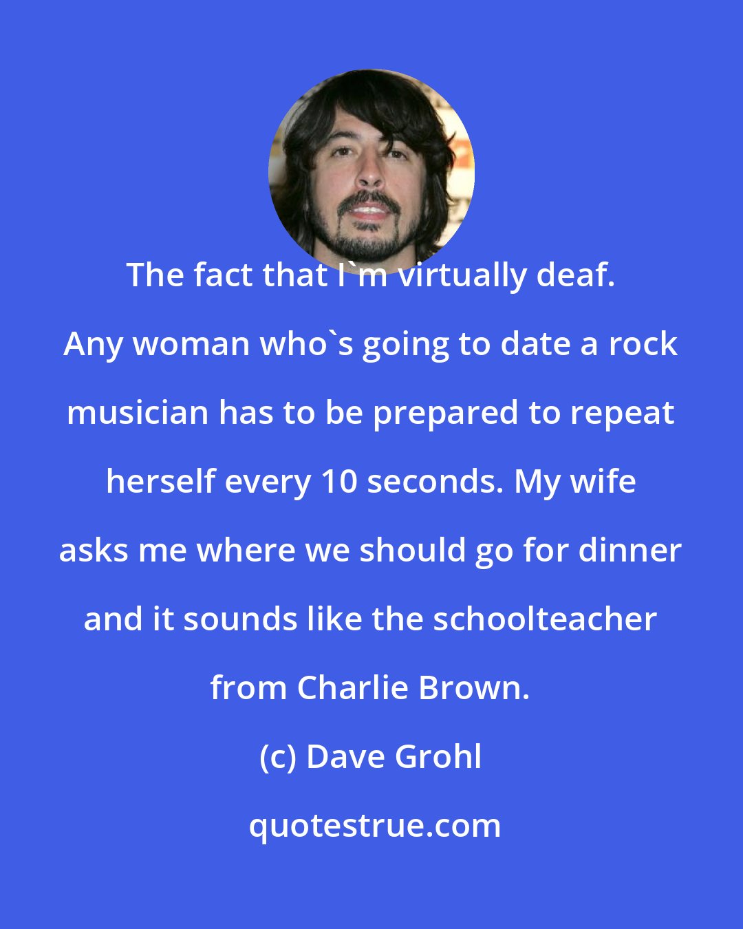 Dave Grohl: The fact that I'm virtually deaf. Any woman who's going to date a rock musician has to be prepared to repeat herself every 10 seconds. My wife asks me where we should go for dinner and it sounds like the schoolteacher from Charlie Brown.