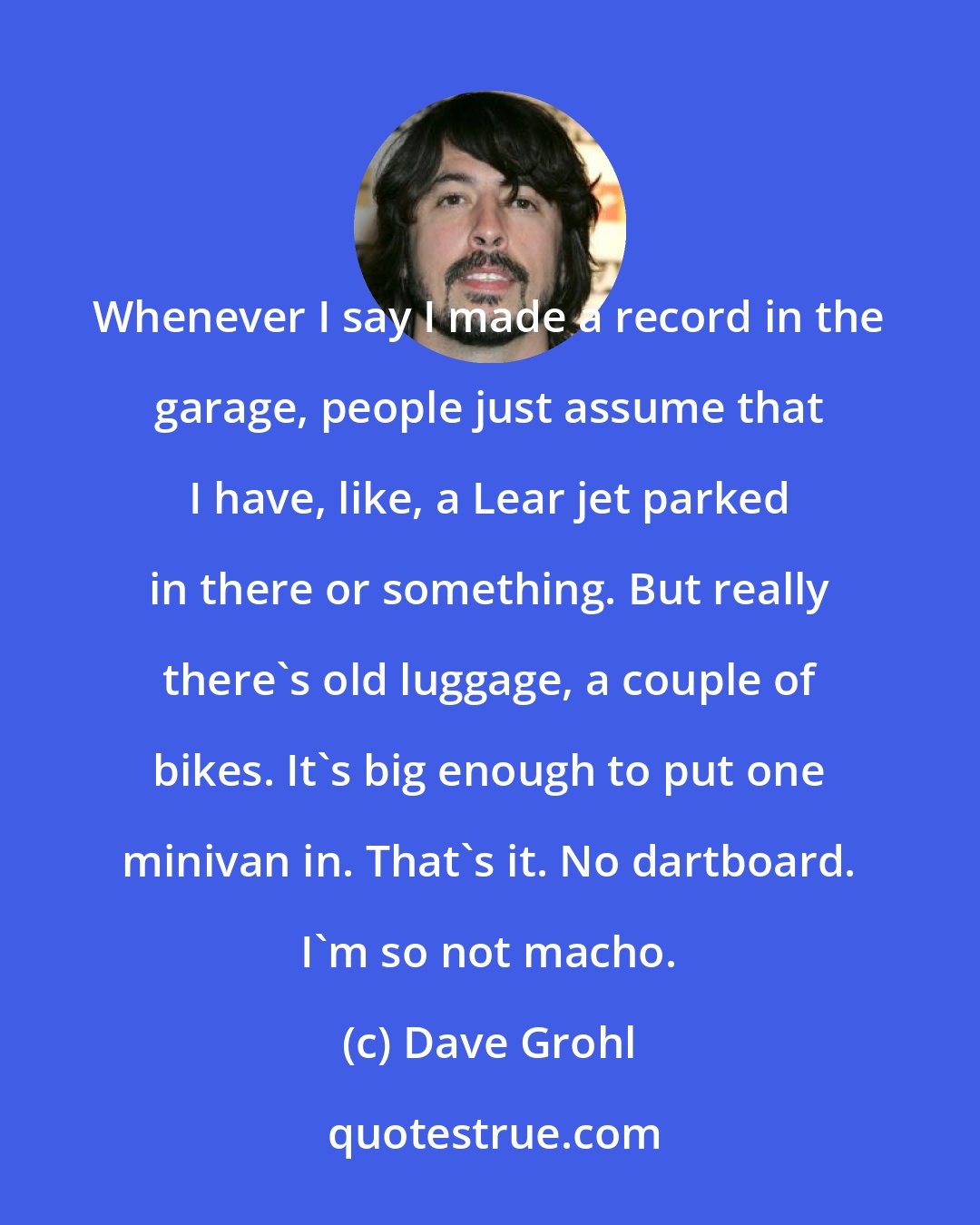 Dave Grohl: Whenever I say I made a record in the garage, people just assume that I have, like, a Lear jet parked in there or something. But really there's old luggage, a couple of bikes. It's big enough to put one minivan in. That's it. No dartboard. I'm so not macho.