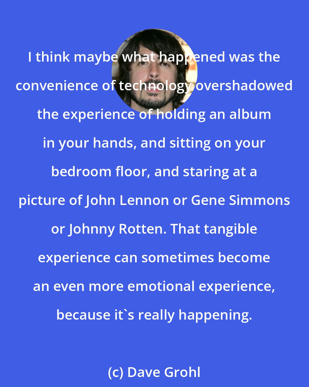 Dave Grohl: I think maybe what happened was the convenience of technology overshadowed the experience of holding an album in your hands, and sitting on your bedroom floor, and staring at a picture of John Lennon or Gene Simmons or Johnny Rotten. That tangible experience can sometimes become an even more emotional experience, because it's really happening.