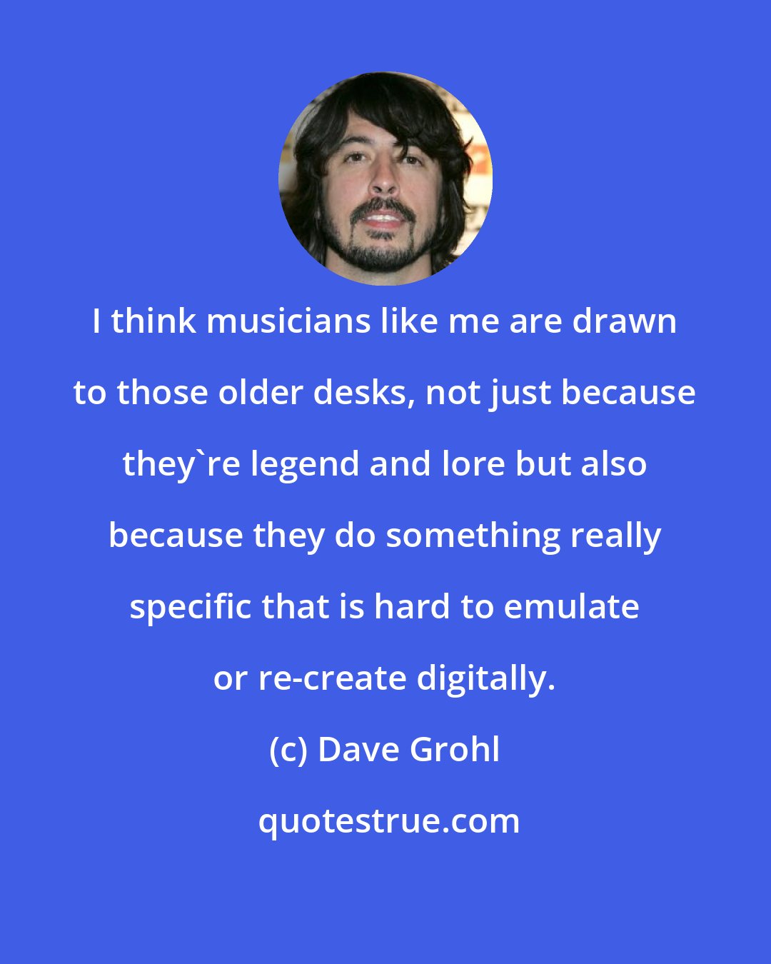 Dave Grohl: I think musicians like me are drawn to those older desks, not just because they're legend and lore but also because they do something really specific that is hard to emulate or re-create digitally.