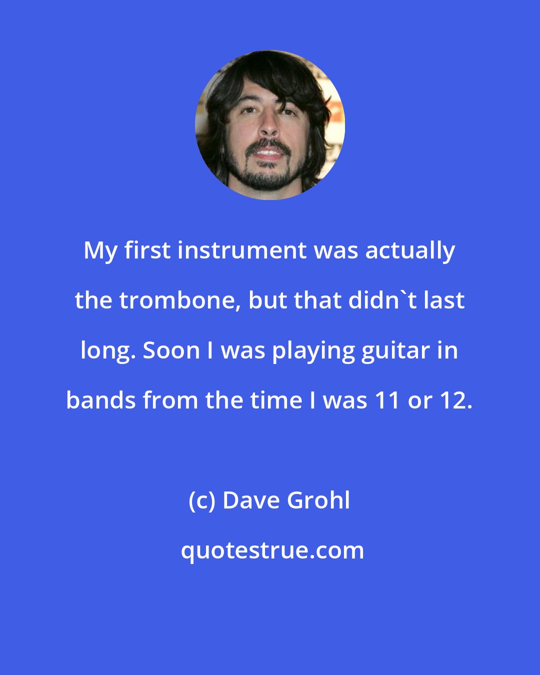 Dave Grohl: My first instrument was actually the trombone, but that didn't last long. Soon I was playing guitar in bands from the time I was 11 or 12.