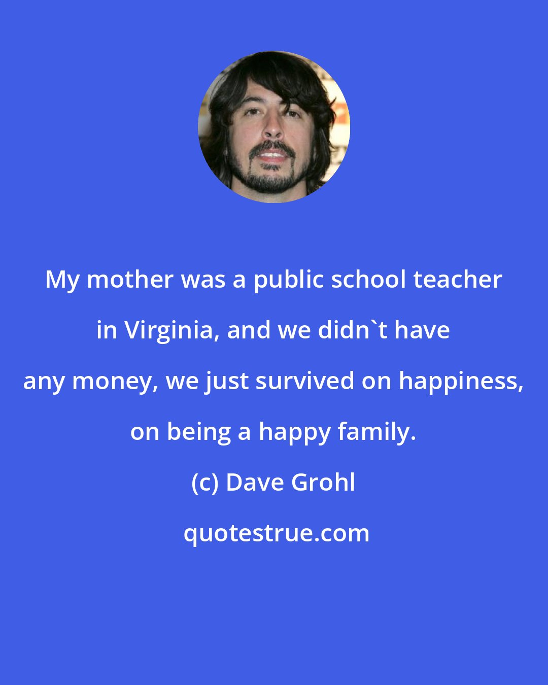 Dave Grohl: My mother was a public school teacher in Virginia, and we didn't have any money, we just survived on happiness, on being a happy family.