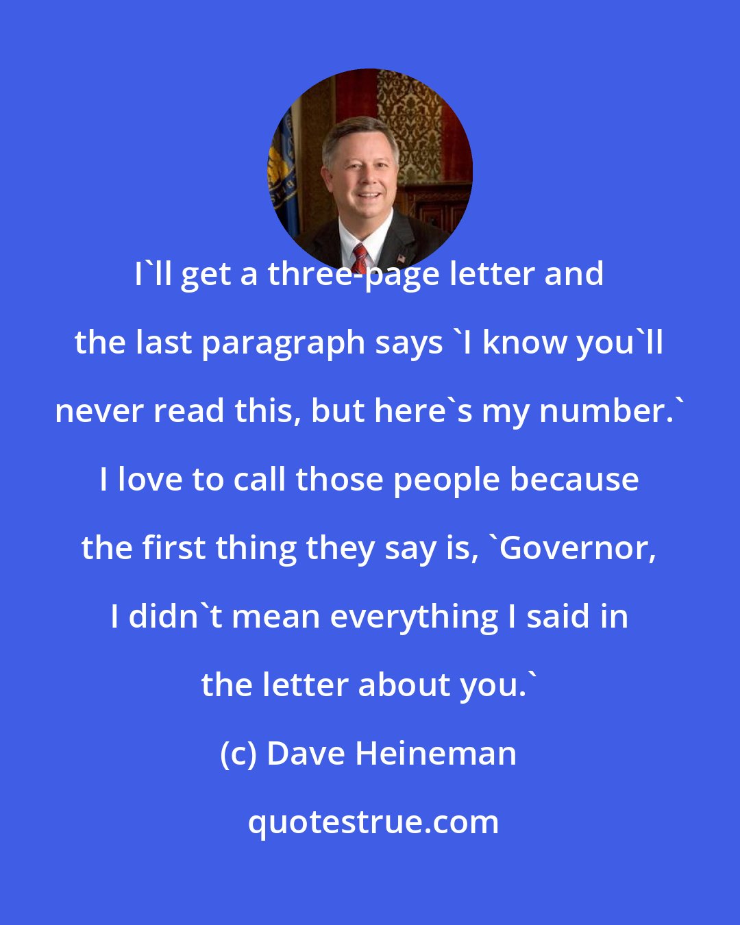 Dave Heineman: I'll get a three-page letter and the last paragraph says 'I know you'll never read this, but here's my number.' I love to call those people because the first thing they say is, 'Governor, I didn't mean everything I said in the letter about you.'