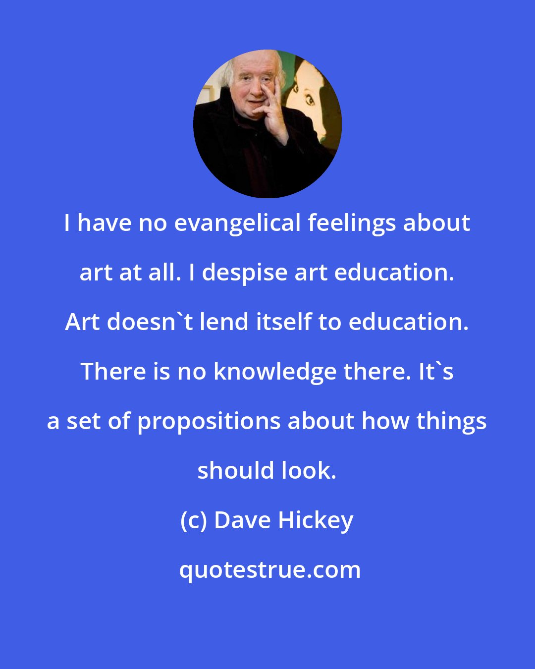 Dave Hickey: I have no evangelical feelings about art at all. I despise art education. Art doesn't lend itself to education. There is no knowledge there. It's a set of propositions about how things should look.