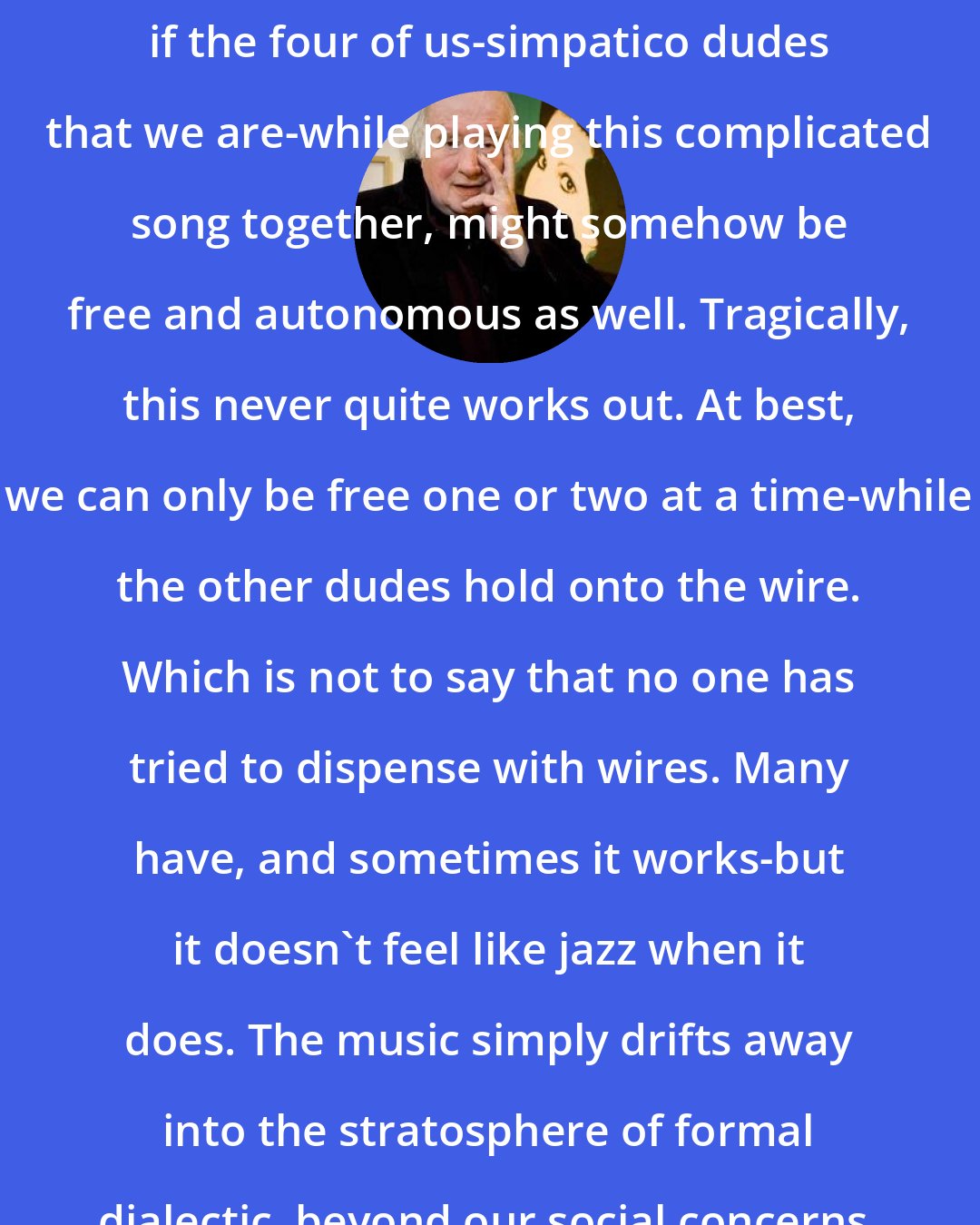 Dave Hickey: Jazz presumes that it would be nice if the four of us-simpatico dudes that we are-while playing this complicated song together, might somehow be free and autonomous as well. Tragically, this never quite works out. At best, we can only be free one or two at a time-while the other dudes hold onto the wire. Which is not to say that no one has tried to dispense with wires. Many have, and sometimes it works-but it doesn't feel like jazz when it does. The music simply drifts away into the stratosphere of formal dialectic, beyond our social concerns.