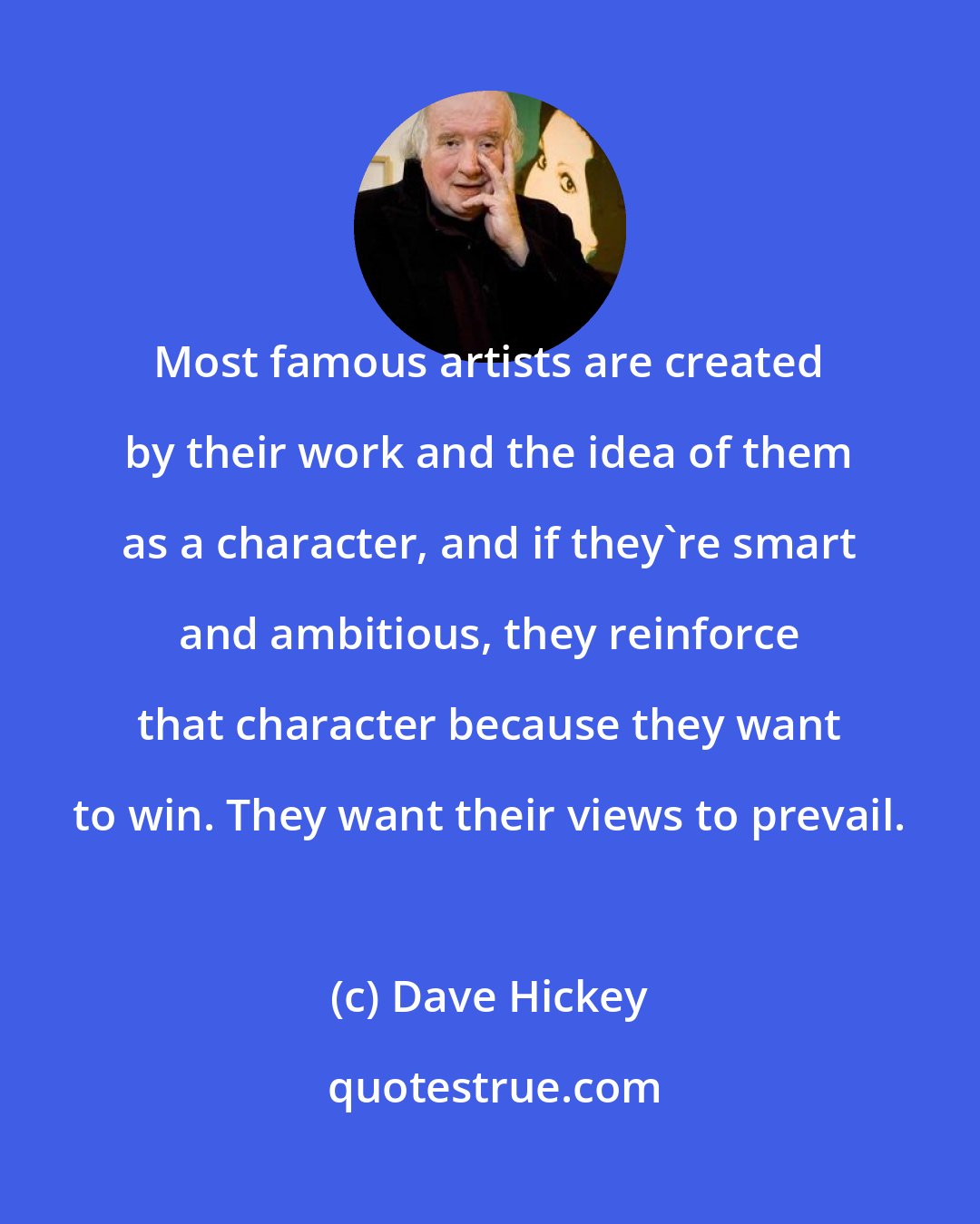 Dave Hickey: Most famous artists are created by their work and the idea of them as a character, and if they're smart and ambitious, they reinforce that character because they want to win. They want their views to prevail.