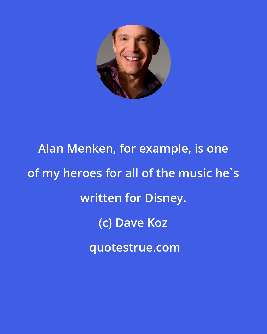 Dave Koz: Alan Menken, for example, is one of my heroes for all of the music he's written for Disney.