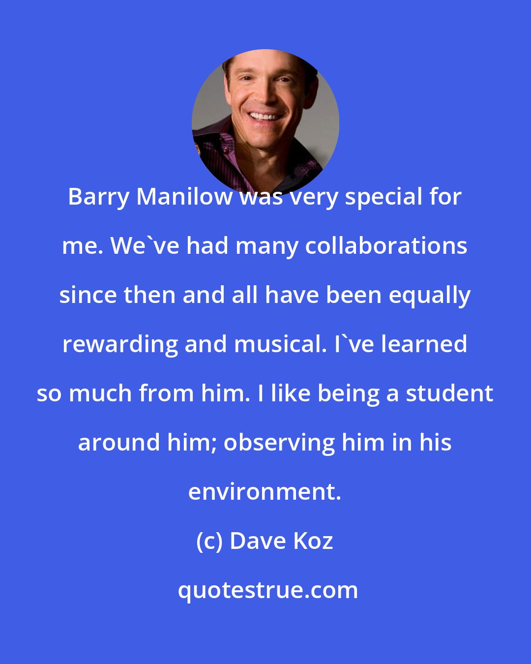 Dave Koz: Barry Manilow was very special for me. We've had many collaborations since then and all have been equally rewarding and musical. I've learned so much from him. I like being a student around him; observing him in his environment.