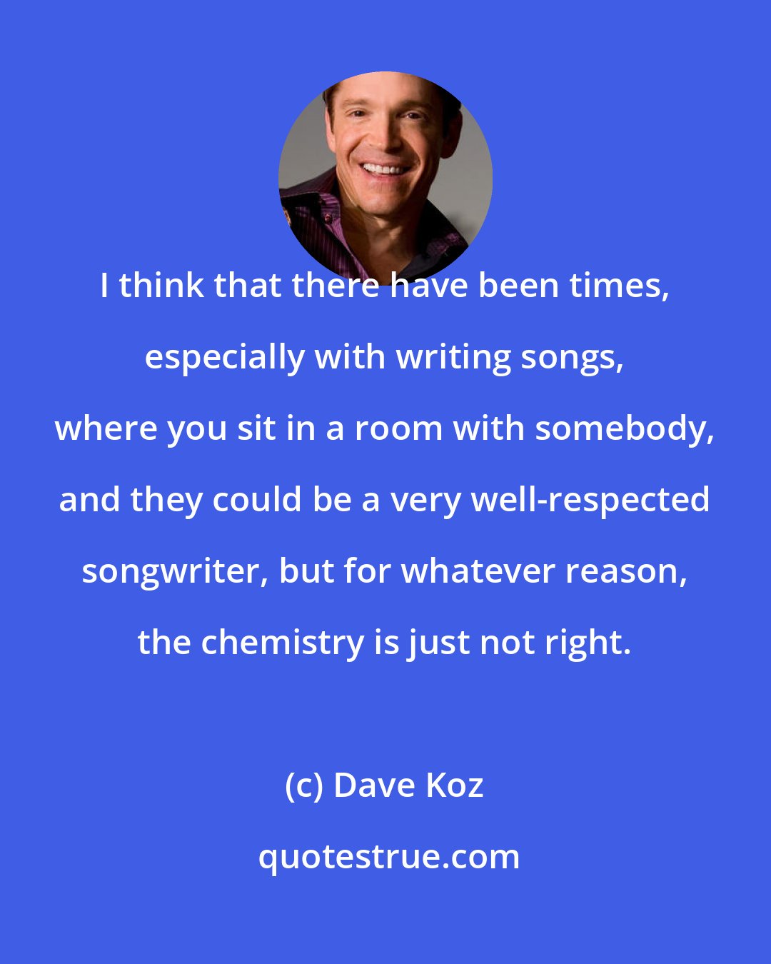 Dave Koz: I think that there have been times, especially with writing songs, where you sit in a room with somebody, and they could be a very well-respected songwriter, but for whatever reason, the chemistry is just not right.