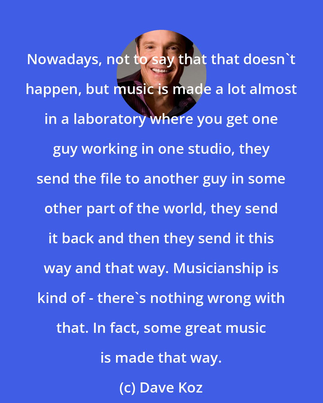 Dave Koz: Nowadays, not to say that that doesn't happen, but music is made a lot almost in a laboratory where you get one guy working in one studio, they send the file to another guy in some other part of the world, they send it back and then they send it this way and that way. Musicianship is kind of - there's nothing wrong with that. In fact, some great music is made that way.