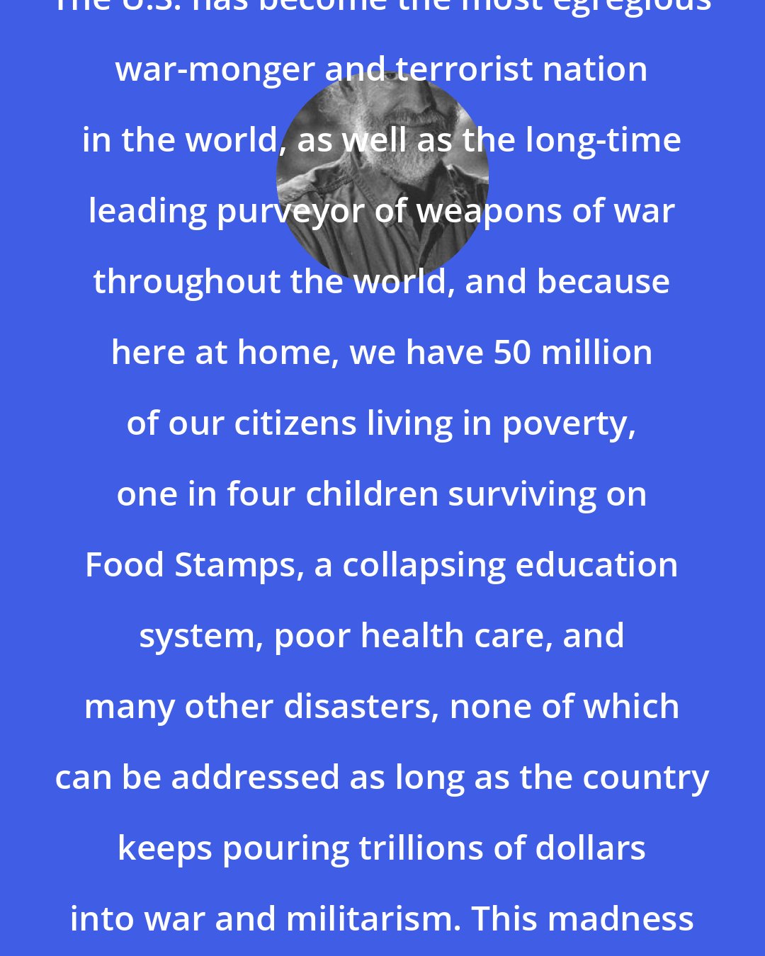 Dave Lindorff: The U.S. has become the most egregious war-monger and terrorist nation in the world, as well as the long-time leading purveyor of weapons of war throughout the world, and because here at home, we have 50 million of our citizens living in poverty, one in four children surviving on Food Stamps, a collapsing education system, poor health care, and many other disasters, none of which can be addressed as long as the country keeps pouring trillions of dollars into war and militarism. This madness and criminality must end!