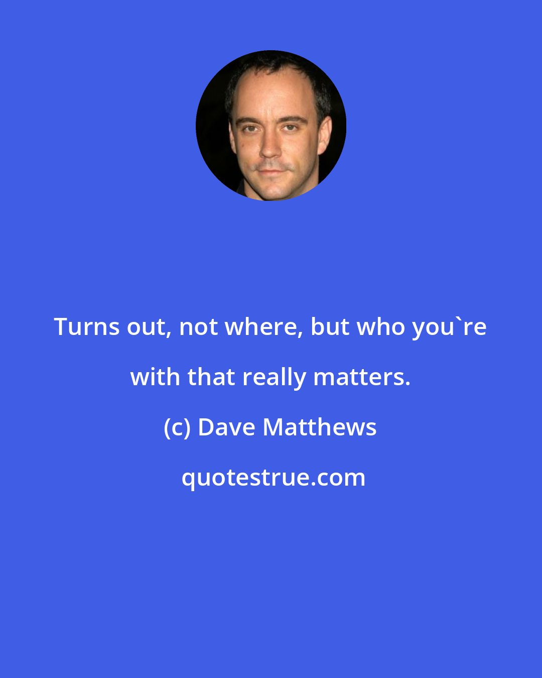 Dave Matthews: Turns out, not where, but who you're with that really matters.