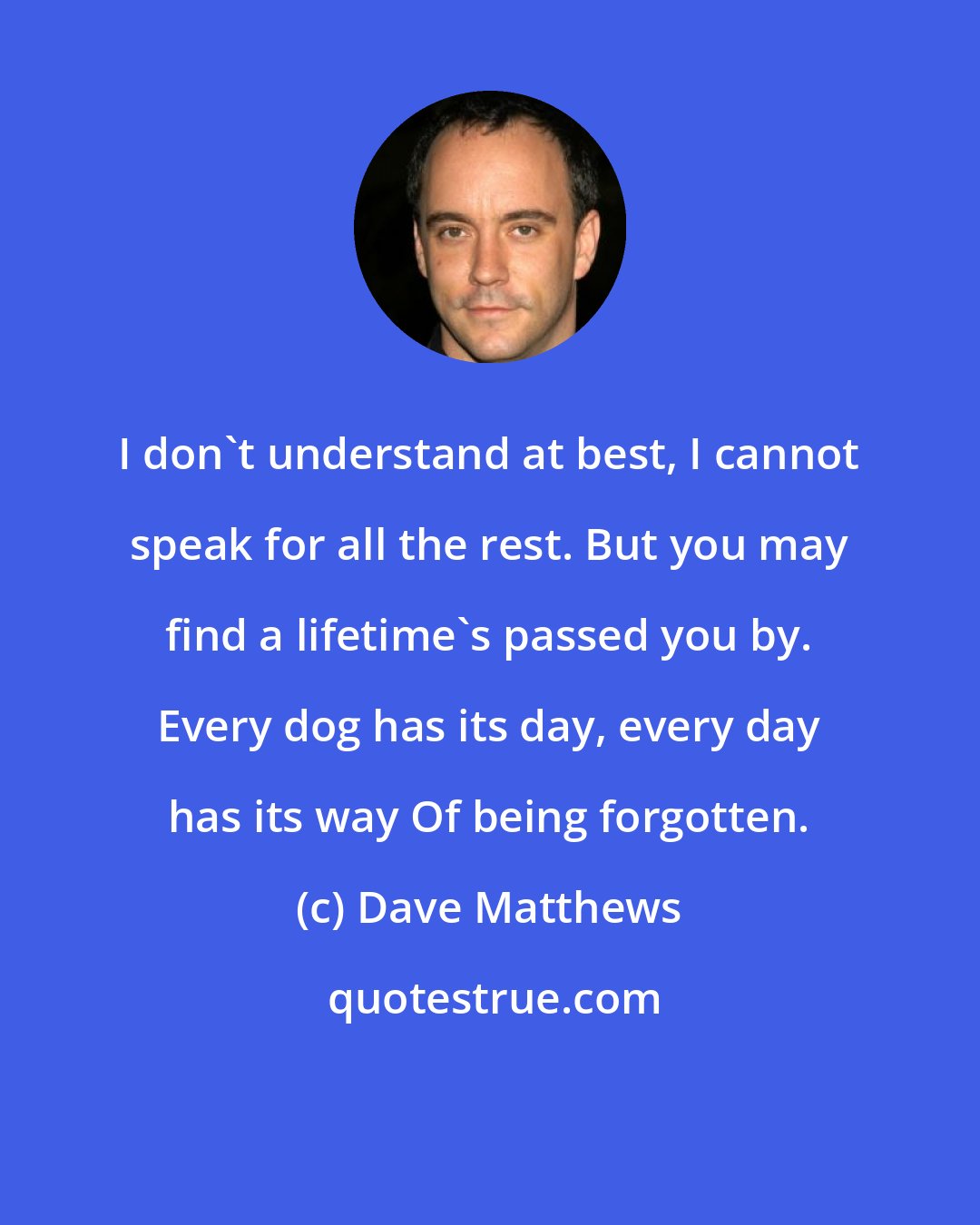 Dave Matthews: I don't understand at best, I cannot speak for all the rest. But you may find a lifetime's passed you by. Every dog has its day, every day has its way Of being forgotten.