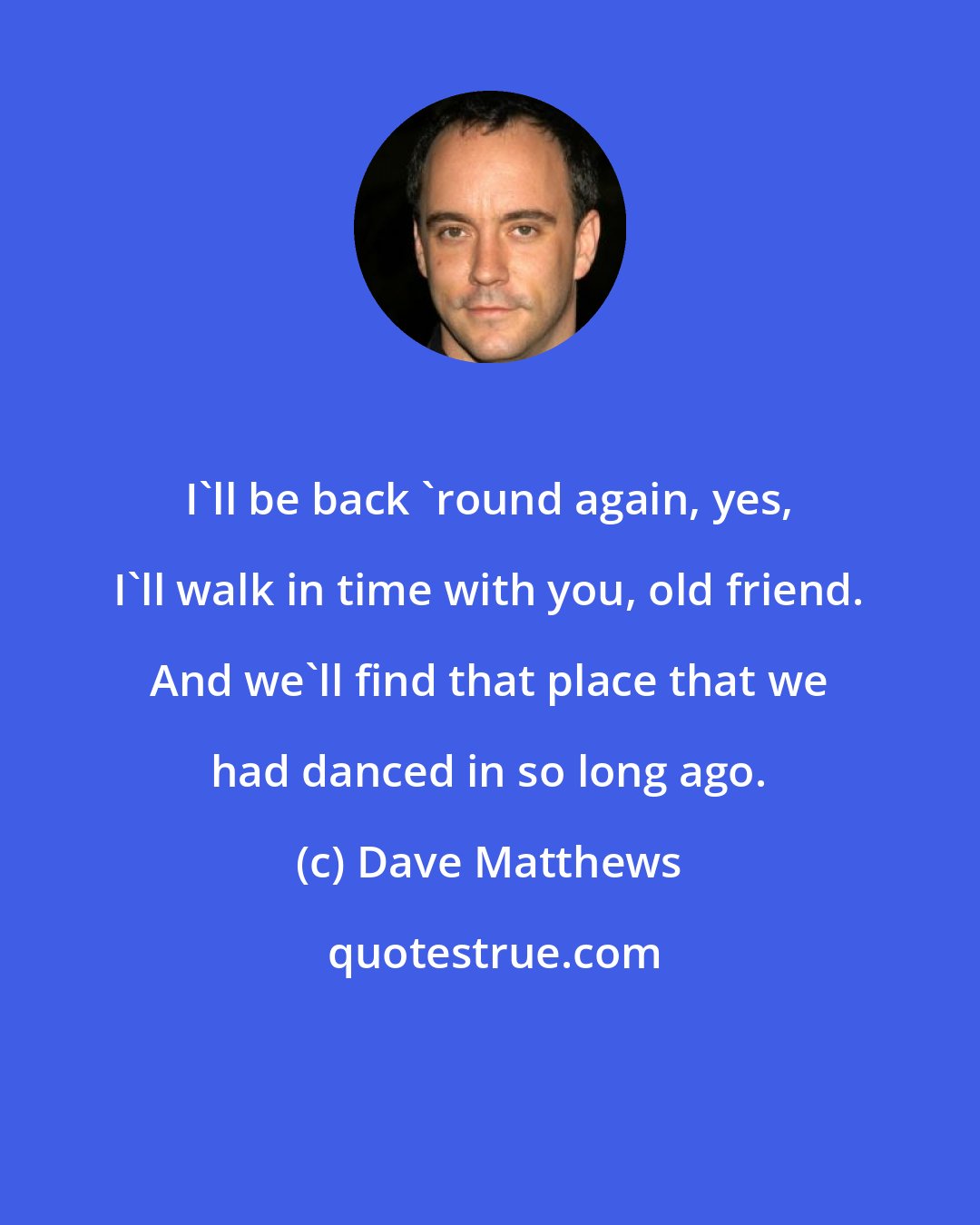 Dave Matthews: I'll be back 'round again, yes, I'll walk in time with you, old friend. And we'll find that place that we had danced in so long ago.