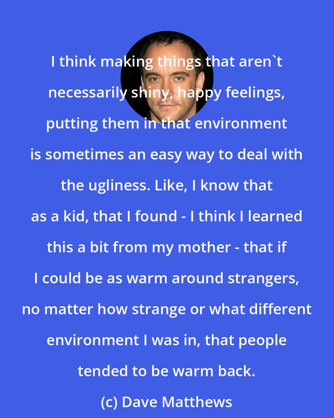 Dave Matthews: I think making things that aren't necessarily shiny, happy feelings, putting them in that environment is sometimes an easy way to deal with the ugliness. Like, I know that as a kid, that I found - I think I learned this a bit from my mother - that if I could be as warm around strangers, no matter how strange or what different environment I was in, that people tended to be warm back.