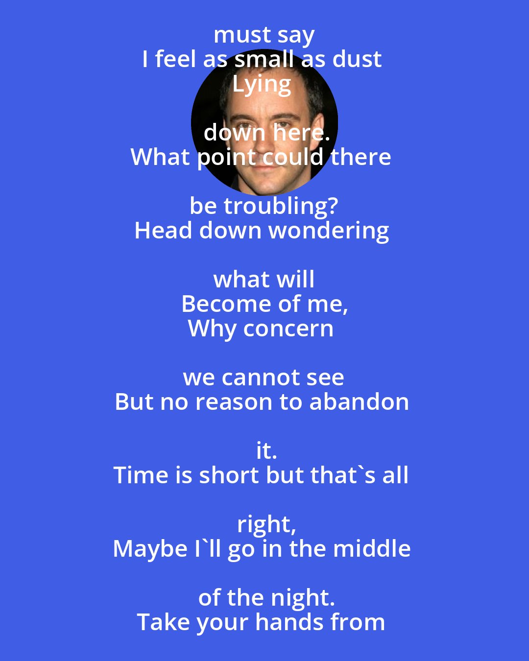 Dave Matthews: Look,
Here are we 
On this starry night staring into space.
And I must say 
I feel as small as dust 
Lying down here.
What point could there be troubling? 
Head down wondering what will 
Become of me,
Why concern we cannot see 
But no reason to abandon it.
Time is short but that's all right,
Maybe I'll go in the middle of the night.
Take your hands from your eyes, my love,
Everything must end some time,
Don't burn the day away.
