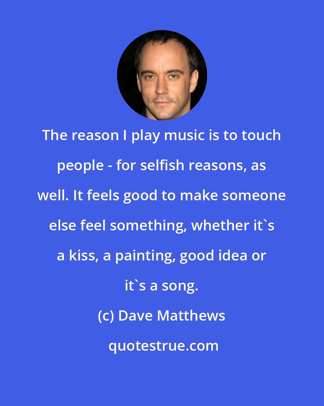 Dave Matthews: The reason I play music is to touch people - for selfish reasons, as well. It feels good to make someone else feel something, whether it's a kiss, a painting, good idea or it's a song.