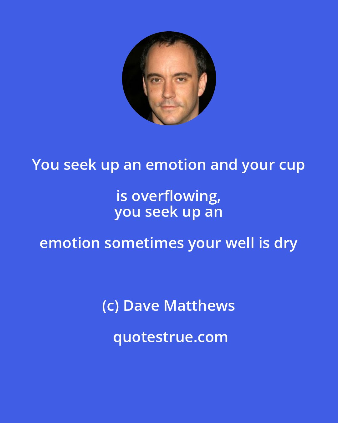 Dave Matthews: You seek up an emotion and your cup is overflowing, 
 you seek up an emotion sometimes your well is dry