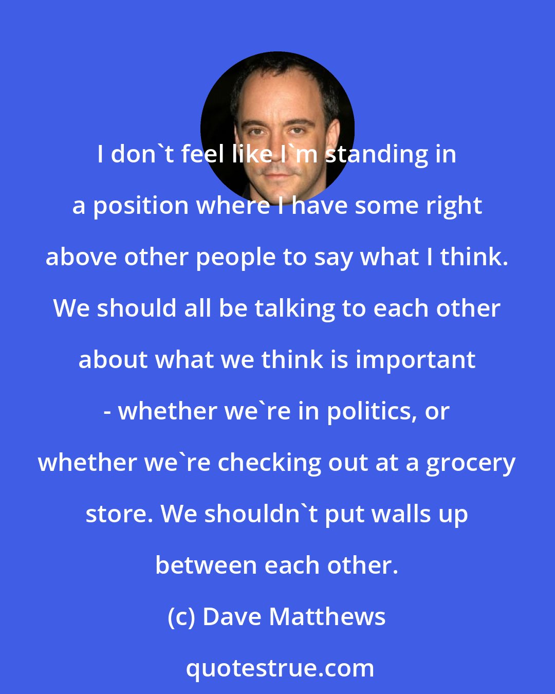 Dave Matthews: I don't feel like I'm standing in a position where I have some right above other people to say what I think. We should all be talking to each other about what we think is important - whether we're in politics, or whether we're checking out at a grocery store. We shouldn't put walls up between each other.