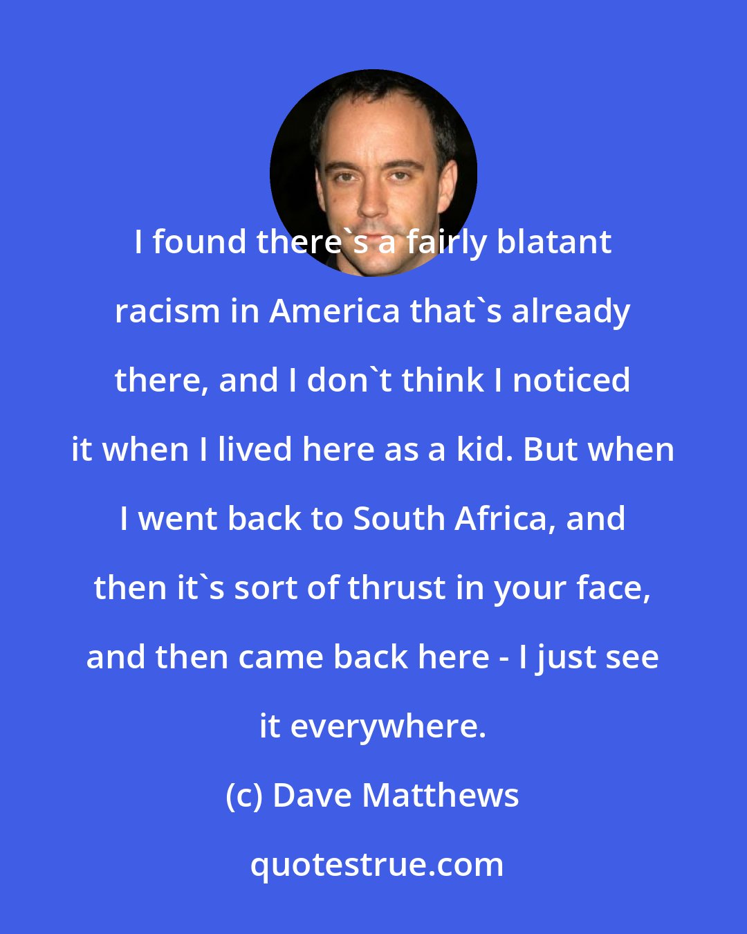 Dave Matthews: I found there's a fairly blatant racism in America that's already there, and I don't think I noticed it when I lived here as a kid. But when I went back to South Africa, and then it's sort of thrust in your face, and then came back here - I just see it everywhere.