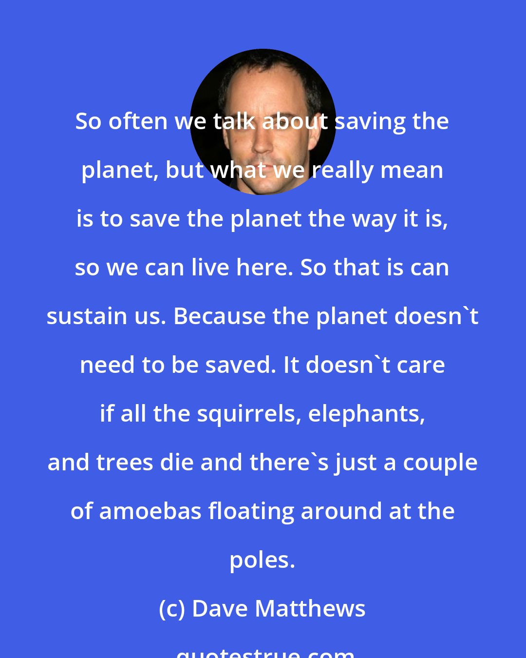 Dave Matthews: So often we talk about saving the planet, but what we really mean is to save the planet the way it is, so we can live here. So that is can sustain us. Because the planet doesn't need to be saved. It doesn't care if all the squirrels, elephants, and trees die and there's just a couple of amoebas floating around at the poles.