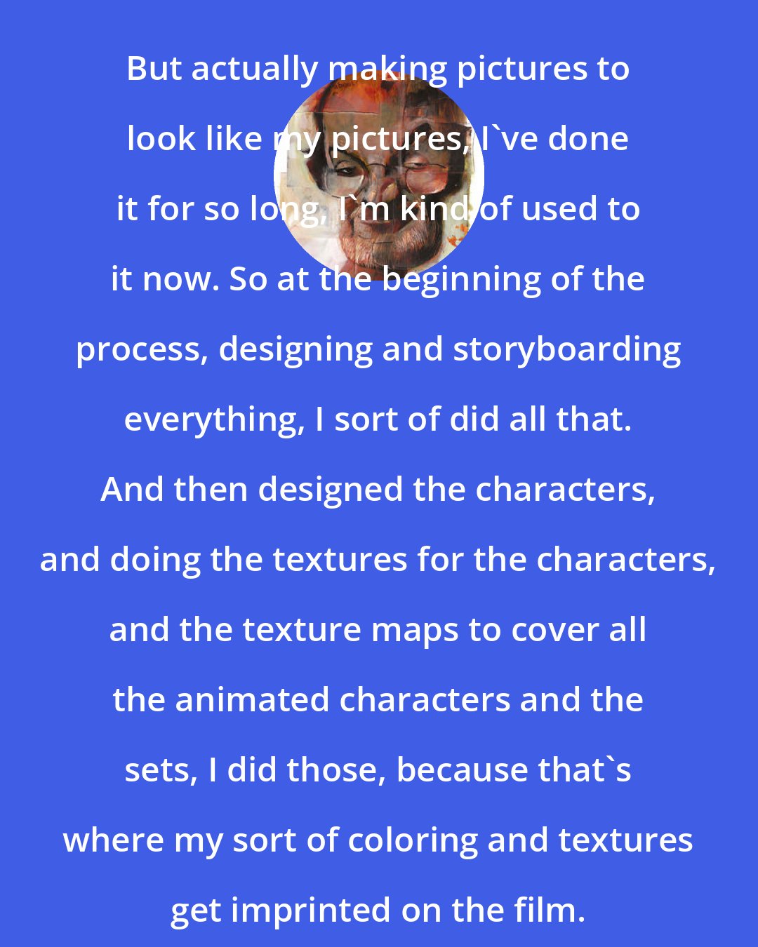 Dave McKean: But actually making pictures to look like my pictures, I've done it for so long, I'm kind of used to it now. So at the beginning of the process, designing and storyboarding everything, I sort of did all that. And then designed the characters, and doing the textures for the characters, and the texture maps to cover all the animated characters and the sets, I did those, because that's where my sort of coloring and textures get imprinted on the film.