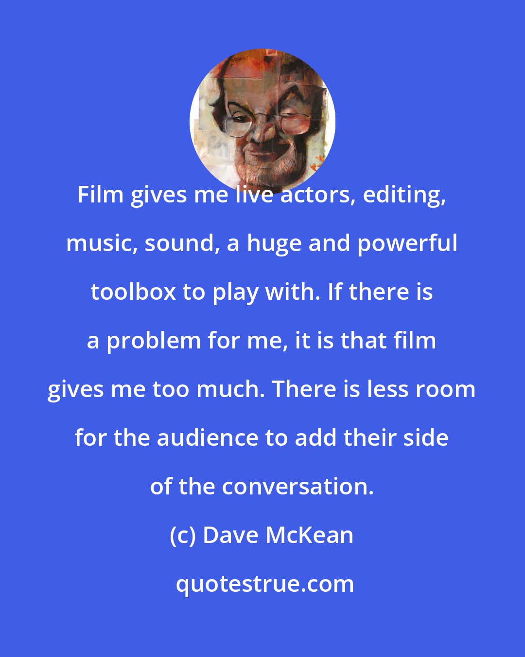 Dave McKean: Film gives me live actors, editing, music, sound, a huge and powerful toolbox to play with. If there is a problem for me, it is that film gives me too much. There is less room for the audience to add their side of the conversation.